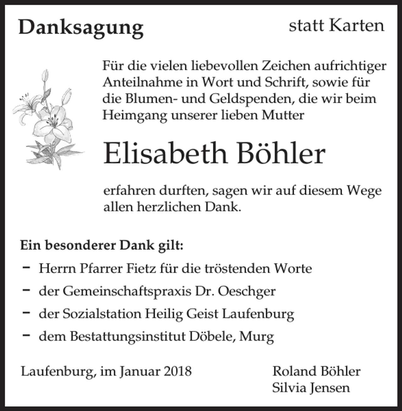 <p>statt Karten</p><p>Danksagung</p><p>Für die vielen liebevollen Zeichen aufrichtiger<br />Anteilnahme in Wort und Schrift, sowie für<br />die Blumen- und Geldspenden, die wir beim<br />Heimgang unserer lieben Mutter</p><p>Elisabeth Böhler<br />erfahren durften, sagen wir auf diesem Wege<br />allen herzlichen Dank.<br />Ein besonderer Dank gilt:<br />D Herrn Pfarrer Fietz für die tröstenden Worte<br />D der Gemeinschaftspraxis Dr. Oeschger<br />D der Sozialstation Heilig Geist Laufenburg<br />D dem Bestattungsinstitut Döbele, Murg<br />Laufenburg, im Januar 2018</p><p>Roland Böhler<br />Silvia Jensen</p>