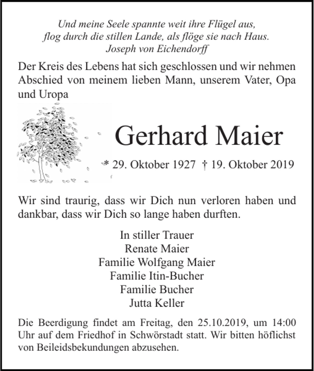 <p>Und meine Seele spannte weit ihre Flügel aus,<br />flog durch die stillen Lande, als flöge sie nach Haus.<br />Joseph von Eichendorff</p><p>Der Kreis des Lebens hat sich geschlossen und wir nehmen<br />Abschied von meinem lieben Mann, unserem Vater, Opa<br />und Uropa</p><p>Gerhard Maier<br />* 29. Oktober 1927 † 19. Oktober 2019<br />Wir sind traurig, dass wir Dich nun verloren haben und<br />dankbar, dass wir Dich so lange haben durften.<br />In stiller Trauer<br />Renate Maier<br />Familie Wolfgang Maier<br />Familie Itin-Bucher<br />Familie Bucher<br />Jutta Keller<br />Die Beerdigung findet am Freitag, den 25.10.2019, um 14:00<br />Uhr auf dem Friedhof in Schwörstadt statt. Wir bitten höflichst<br />von Beileidsbekundungen abzusehen.</p>