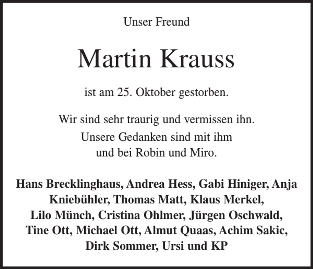<p>Unser Freund</p><p>Martin Krauss<br />ist am 25. Oktober gestorben.<br />Wir sind sehr traurig und vermissen ihn.<br />Unsere Gedanken sind mit ihm<br />und bei Robin und Miro.<br />Hans Brecklinghaus, Andrea Hess, Gabi Hiniger, Anja<br />Kniebühler, Thomas Matt, Klaus Merkel,<br />Lilo Münch, Cristina Ohlmer, Jürgen Oschwald,<br />Tine Ott, Michael Ott, Almut Quaas, Achim Sakic,<br />Dirk Sommer, Ursi und KP</p>