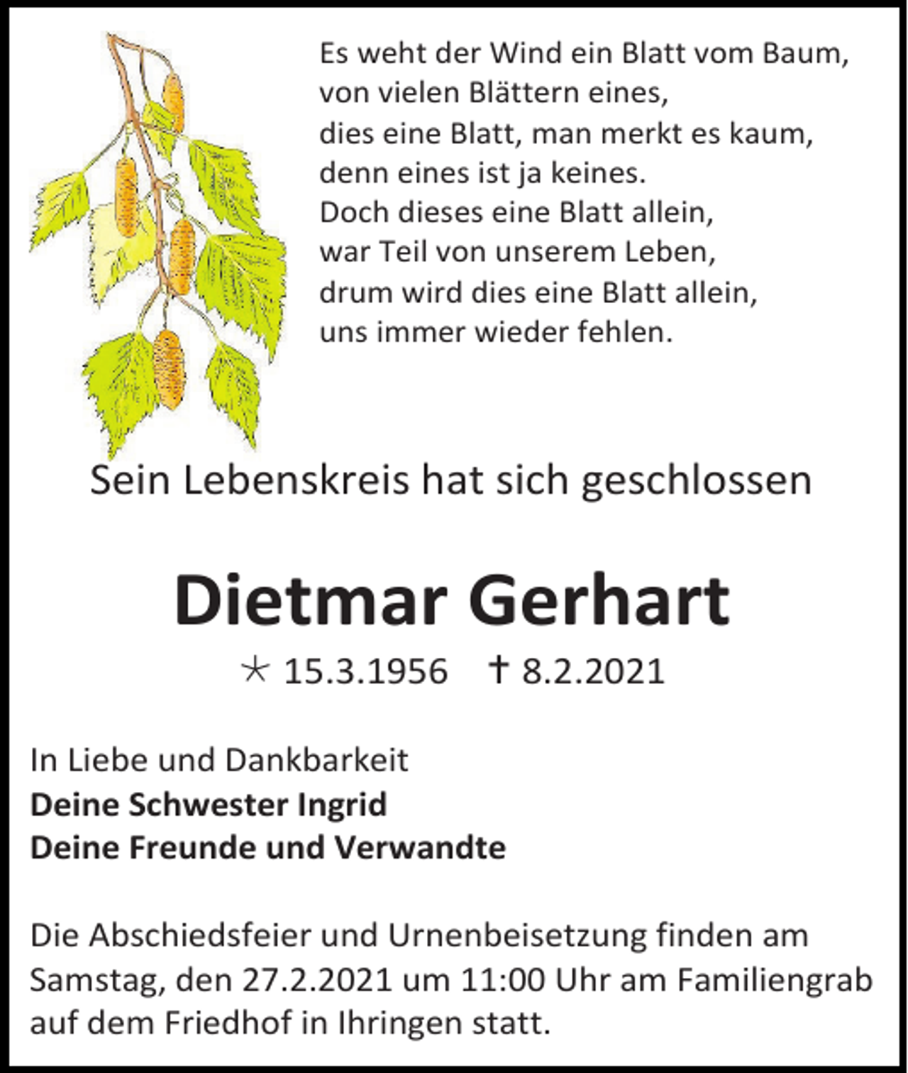 <p>Es weht der Wind ein Blatt vom Baum,<br />von vielen Blättern eines,<br />dies eine Blatt, man merkt es kaum,<br />denn eines ist ja keines.<br />Doch dieses eine Blatt allein,<br />war Teil von unserem Leben,<br />drum wird dies eine Blatt allein,<br />uns immer wieder fehlen.</p><p>Sein Lebenskreis hat sich geschlossen</p><p>Dietmar Gerhart<br /> 15.3.1956  8.2.2021<br />In Liebe und Dankbarkeit<br />Deine Schwester Ingrid<br />Deine Freunde und Verwandte<br />Die Abschiedsfeier und Urnenbeisetzung finden am<br />Samstag, den 27.2.2021 um 11:00 Uhr am Familiengrab<br />auf dem Friedhof in Ihringen statt.</p>