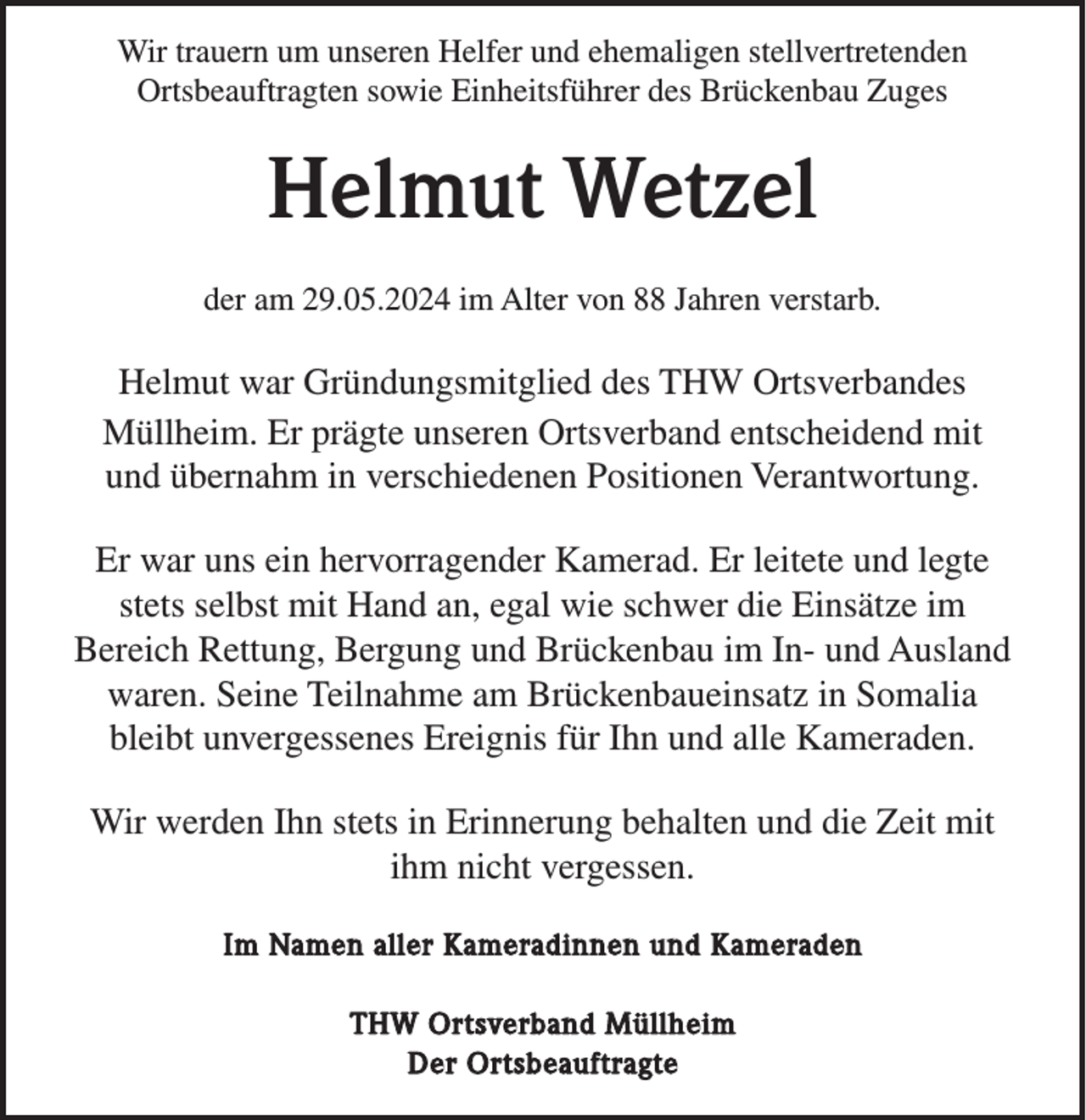 <p>Wir trauern um unseren Helfer und ehemaligen stellvertretenden<br />Ortsbeauftragten sowie Einheitsführer des Brückenbau Zuges</p><p>Helmut Wetzel<br />der am 29.05.2024 im Alter von 88 Jahren verstarb.</p><p>Helmut war Gründungsmitglied des THW Ortsverbandes<br />Müllheim. Er prägte unseren Ortsverband entscheidend mit<br />und übernahm in verschiedenen Positionen Verantwortung.<br />Er war uns ein hervorragender Kamerad. Er leitete und legte<br />stets selbst mit Hand an, egal wie schwer die Einsätze im<br />Bereich Rettung, Bergung und Brückenbau im In- und Ausland<br />waren. Seine Teilnahme am Brückenbaueinsatz in Somalia<br />bleibt unvergessenes Ereignis für Ihn und alle Kameraden.<br />Wir werden Ihn stets in Erinnerung behalten und die Zeit mit<br />ihm nicht vergessen.<br />Im Namen aller Kameradinnen und Kameraden<br />THW Ortsverband Müllheim<br />Der Ortsbeauftragte</p>