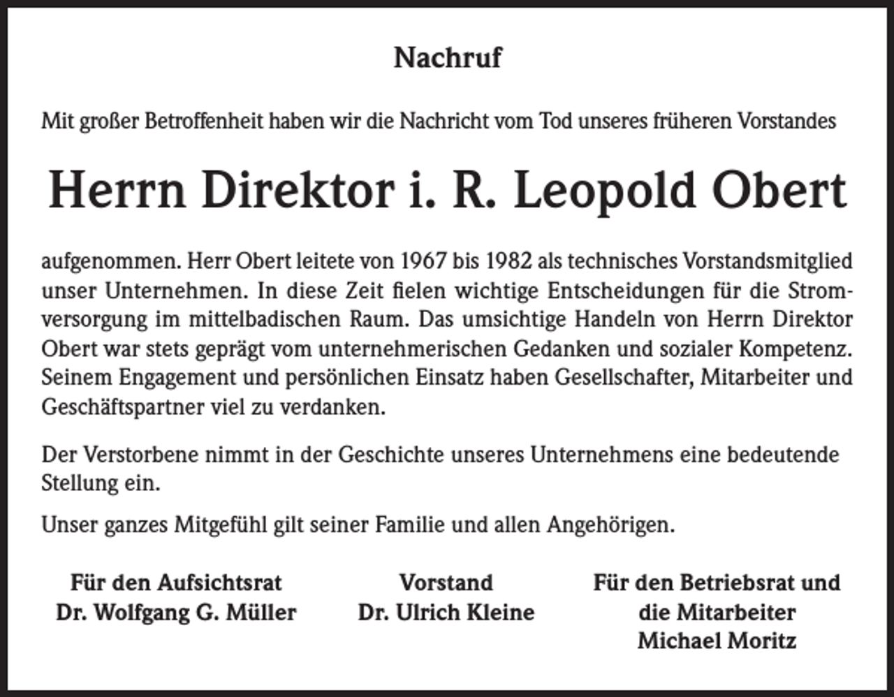<p>Nachruf<br />Mit großer Betroffenheit haben wir die Nachricht vom Tod unseres früheren Vorstandes</p><p>Herrn Direktor i. R. Leopold Obert<br />aufgenommen. Herr Obert leitete von 1967 bis 1982 als technisches Vorstandsmitglied<br />unser Unternehmen. In diese Zeit fielen wichtige Entscheidungen für die Stromversorgung im mittelbadischen Raum. Das umsichtige Handeln von Herrn Direktor<br />Obert war stets geprägt vom unternehmerischen Gedanken und sozialer Kompetenz.<br />Seinem Engagement und persönlichen Einsatz haben Gesellschafter, Mitarbeiter und<br />Geschäftspartner viel zu verdanken.<br />Der Verstorbene nimmt in der Geschichte unseres Unternehmens eine bedeutende<br />Stellung ein.<br />Unser ganzes Mitgefühl gilt seiner Familie und allen Angehörigen.<br />Für den Aufsichtsrat<br />Dr. Wolfgang G. Müller</p><p>Vorstand<br />Dr. Ulrich Kleine</p><p>Für den Betriebsrat und<br />die Mitarbeiter<br />Michael Moritz</p>