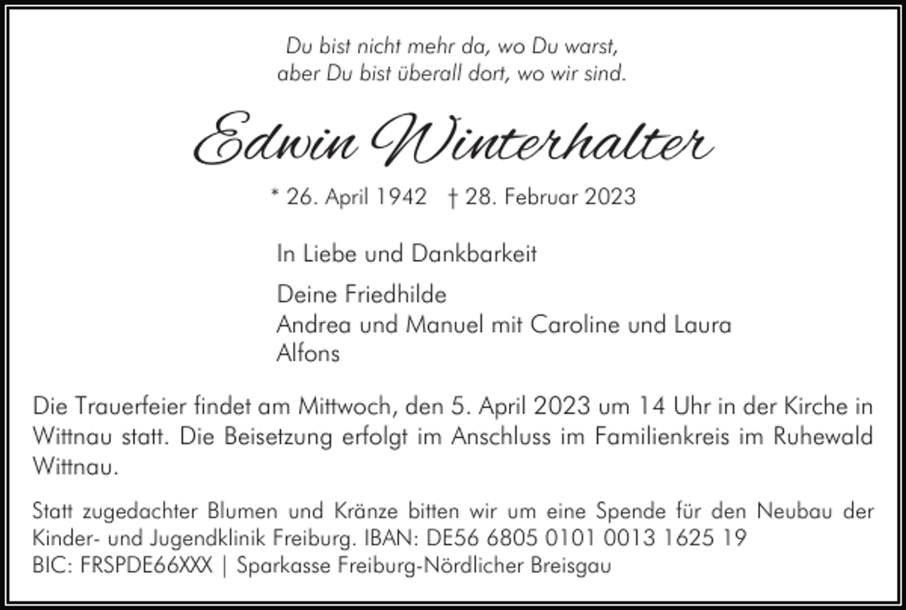 <p>Du bist nicht mehr da, wo Du warst,<br />aber Du bist überall dort, wo wir sind.</p><p>Edwin Winterhalter<br />* 26. April 1942 † 28. Februar 2023</p><p>In Liebe und Dankbarkeit<br />Deine Friedhilde<br />Andrea und Manuel mit Caroline und Laura<br />Alfons<br />Die Trauerfeier findet am Mittwoch, den 5. April 2023 um 14 Uhr in der Kirche in<br />Wittnau statt. Die Beisetzung erfolgt im Anschluss im Familienkreis im Ruhewald<br />Wittnau.<br />Statt zugedachter Blumen und Kränze bitten wir um eine Spende für den Neubau der<br />Kinder- und Jugendklinik Freiburg. IBAN: DE5805 0101 0013 1625 19<br />BIC: FRSPDE66XXX | Sparkasse Freiburg-Nördlicher Breisgau</p>