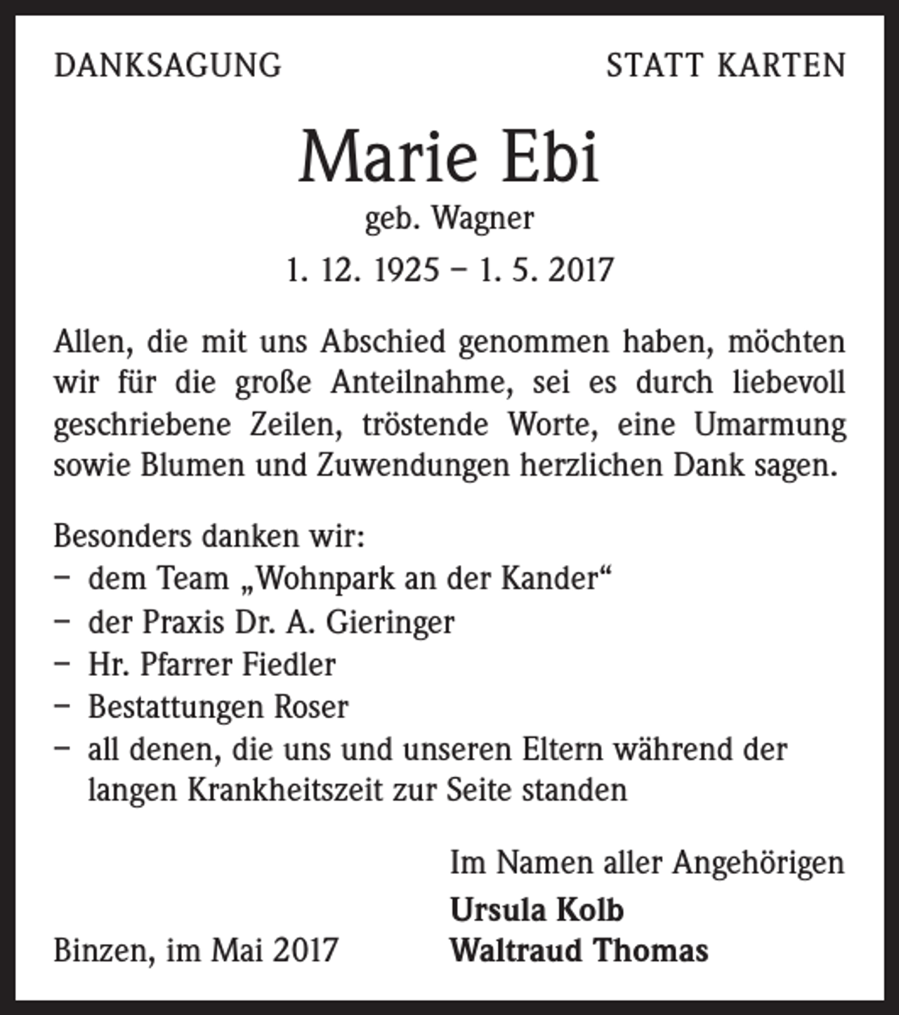 <p>DANKSAGUNG</p><p>STATT KARTEN</p><p>Marie Ebi</p><p>geb. Wagner<br />1. 12. 1925 – 1. 5. 2017<br />Allen, die mit uns Abschied genommen haben, möchten<br />wir für die große Anteilnahme, sei es durch liebevoll<br />geschriebene Zeilen, tröstende Worte, eine Umarmung<br />sowie Blumen und Zuwendungen herzlichen Dank sagen.<br />Besonders danken wir:<br />– dem Team „Wohnpark an der Kander“<br />– der Praxis Dr. A. Gieringer<br />– Hr. Pfarrer Fiedler<br />– Bestattungen Roser<br />– all denen, die uns und unseren Eltern während der<br />langen Krankheitszeit zur Seite standen</p><p>Binzen, im Mai 2017</p><p>Im Namen aller Angehörigen<br />Ursula Kolb<br />Waltraud Thomas</p>