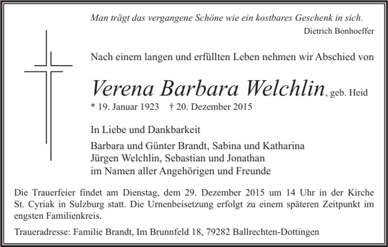 <p>Man trägt das vergangene Schöne wie ein kostbares Geschenk in sich.<br />Dietrich Bonhoeffer</p><p>Nach einem langen und erfüllten Leben nehmen wir Abschied von</p><p>Verena Barbara Welchlin, geb. Heid<br />* 19. Januar 1923</p><p>† 20. Dezember 2015</p><p>In Liebe und Dankbarkeit<br />Barbara und Günter Brandt, Sabina und Katharina<br />Jürgen Welchlin, Sebastian und Jonathan<br />im Namen aller Angehörigen und Freunde<br />Die Trauerfeier findet am Dienstag, dem 29. Dezember 2015 um 14 Uhr in der Kirche<br />St. Cyriak in Sulzburg statt. Die Urnenbeisetzung erfolgt zu einem späteren Zeitpunkt im<br />engsten Familienkreis.<br />Traueradresse: Familie Brandt, Im Brunnfeld 18, 79282 Ballrechten-Dottingen</p>