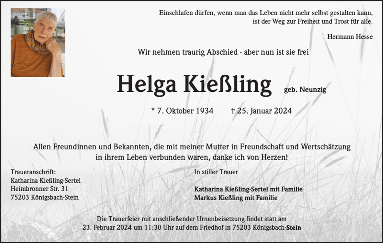 <p>Einschlafen dürfen, wenn man das Leben nicht mehr selbst gestalten kann,<br />ist der Weg zur Freiheit und Trost für alle.<br />Hermann Hesse</p><p>Wir nehmen traurig Abschied - aber nun ist sie frei</p><p>Helga Kießling<br />* 7. Oktober 1934</p><p>geb. Neunzig</p><p>† 25. Januar 2024</p><p>Allen Freundinnen und Bekannten, die mit meiner Mutter in Freundschaft und Wertschätzung<br />in ihrem Leben verbunden waren, danke ich von Herzen!<br />Traueranschrift:<br />Katharina Kießling-Sertel<br />Heimbronner Str. 31<br />75203 Königsbach-Stein</p><p>In stiller Trauer<br />Katharina Kießling-Sertel mit Familie<br />Markus Kießling mit Familie<br />Die Trauerfeier mit anschließender Urnenbeisetzung findet statt am<br />23. Februar 2024 um 11:30 Uhr auf dem Friedhof in 75203 Königsbach-Stein</p>