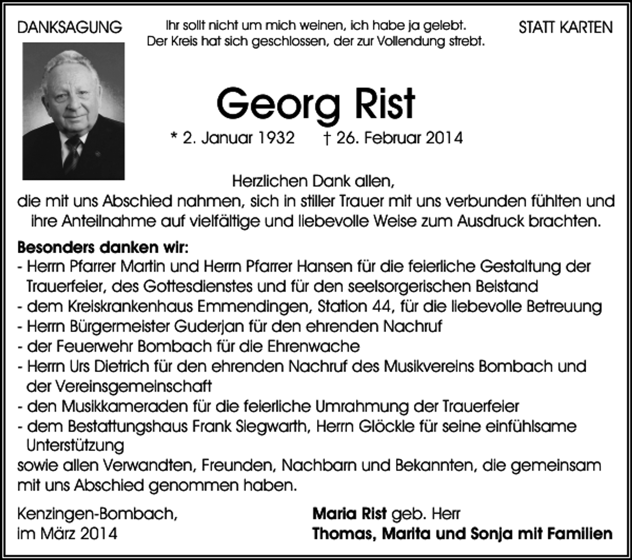 <p>DANKSAGUNG</p><p>Ihr sollt nicht um mich weinen, ich habe ja gelebt.<br />Der Kreis hat sich geschlossen, der zur Vollendung strebt.</p><p>STATT KARTEN</p><p>Georg Rist</p><p>* 2. Januar 1932</p><p>† 26. Februar 2014</p><p>Herzlichen Dank allen,<br />die mit uns Abschied nahmen, sich in stiller Trauer mit uns verbunden fühlten und<br />ihre Anteilnahme auf vielfältige und liebevolle Weise zum Ausdruck brachten.<br />Besonders danken wir:<br />- Herrn Pfarrer Martin und Herrn Pfarrer Hansen für die feierliche Gestaltung der<br />Trauerfeier, des Gottesdienstes und für den seelsorgerischen Beistand<br />- dem Kreiskrankenhaus Emmendingen, Station 44, für die liebevolle Betreuung<br />- Herrn Bürgermeister Guderjan für den ehrenden Nachruf<br />- der Feuerwehr Bombach für die Ehrenwache<br />- Herrn Urs Dietrich für den ehrenden Nachruf des Musikvereins Bombach und<br />der Vereinsgemeinschaft<br />- den Musikkameraden für die feierliche Umrahmung der Trauerfeier<br />- dem Bestattungshaus Frank Siegwarth, Herrn Glöckle für seine einfühlsame<br />Unterstützung<br />sowie allen Verwandten, Freunden, Nachbarn und Bekannten, die gemeinsam<br />mit uns Abschied genommen haben.<br />Kenzingen-Bombach,<br />im März 2014</p><p>Maria Rist geb. Herr<br />Thomas, Marita und Sonja mit Familien</p>