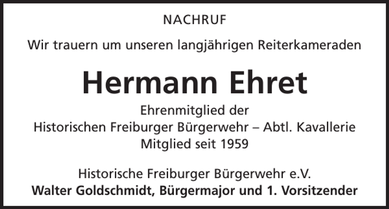 <p>NACHRUF<br />Wir trauern um unseren langjährigen Reiterkameraden</p><p>Hermann Ehret<br />Ehrenmitglied der<br />Historischen Freiburger Bürgerwehr – Abtl. Kavallerie<br />Mitglied seit 1959<br />Historische Freiburger Bürgerwehr e.V.<br />Walter Goldschmidt, Bürgermajor und 1. Vorsitzender</p>