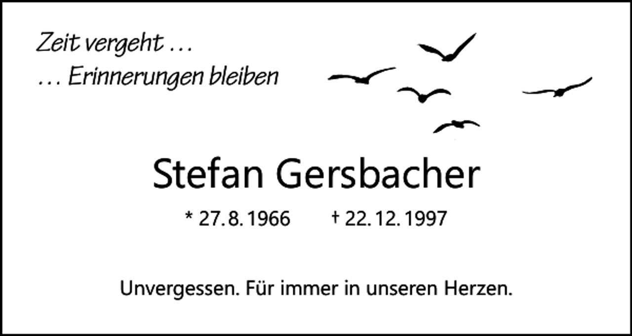 <p>Zeit vergeht …<br />… Erinnerungen bleiben</p><p>Stefan Gersbacher<br />* 27. 8. 1966 † 22. 12. 1997</p><p>Unvergessen. Für immer in unseren Herzen.</p>
