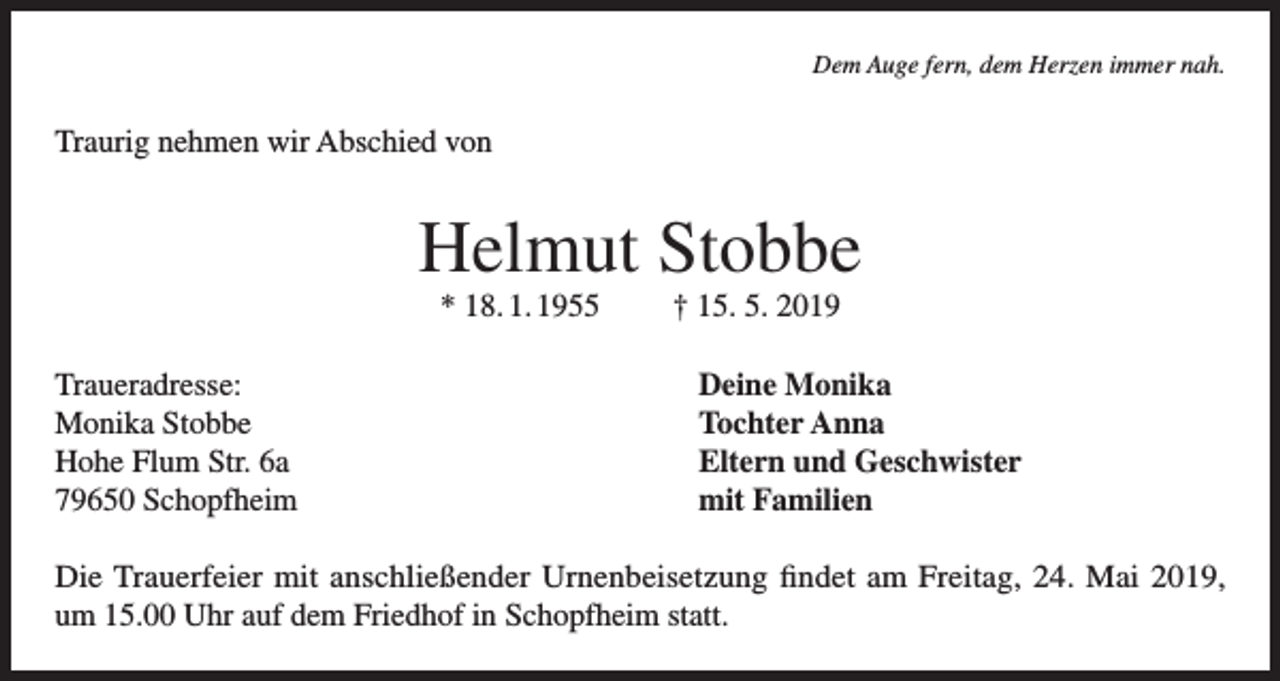 <p>Dem Auge fern, dem Herzen immer nah.</p><p>Traurig nehmen wir Abschied von</p><p>Helmut Stobbe<br />* 18. 1. 1955<br />Traueradresse:<br />Monika Stobbe<br />Hohe Flum Str. 6a<br />79650 Schopfheim</p><p>† 15. 5. 2019<br />Deine Monika<br />Tochter Anna<br />Eltern und Geschwister<br />mit Familien</p><p>Die Trauerfeier mit anschließender Urnenbeisetzung findet am Freitag, 24. Mai 2019,<br />um 15.00 Uhr auf dem Friedhof in Schopfheim statt.</p>