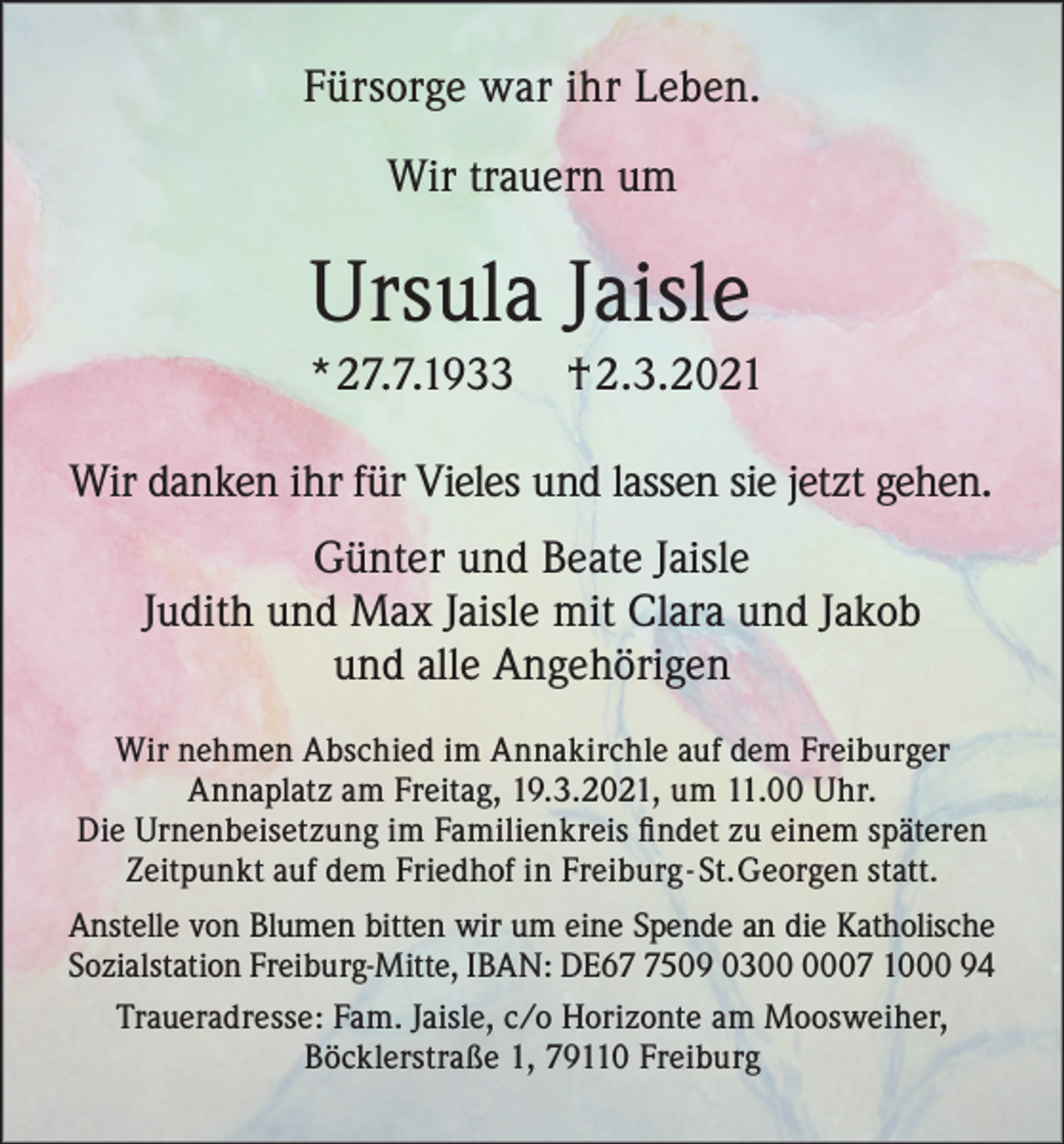 <p>Fürsorge war ihr Leben.<br />Wir trauern um</p><p>Ursula Jaisle<br />*27.7.1933</p><p>† 2.3.2021</p><p>Wir danken ihr für Vieles und lassen sie jetzt gehen.<br />Günter und Beate Jaisle<br />Judith und Max Jaisle mit Clara und Jakob<br />und alle Angehörigen<br />Wir nehmen Abschied im Annakirchle auf dem Freiburger<br />Annaplatz am Freitag, 19.3.2021, um 11.00 Uhr.<br />Die Urnenbeisetzung im Familienkreis findet zu einem späteren<br />Zeitpunkt auf dem Friedhof in Freiburg - St. Georgen statt.<br />Anstelle von Blumen bitten wir um eine Spende an die Katholische<br />Sozialstation Freiburg-Mitte, IBAN: DE6509 0307 1000 94<br />Traueradresse: Fam. Jaisle, c/o Horizonte am Moosweiher,<br />Böcklerstraße 1, 79110 Freiburg</p>