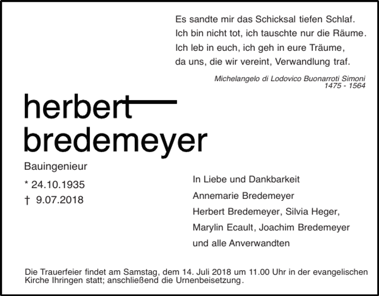 <p>Es sandte mir das Schicksal tiefen Schlaf.<br />Ich bin nicht tot, ich tauschte nur die Räume.<br />Ich leb in euch, ich geh in eure Träume,<br />da uns, die wir vereint, Verwandlung traf.<br />Michelangelo di Lodovico Buonarroti Simoni<br />1475 - 1564</p><p>Bauingenieur<br />* 24.10.1935<br />† 9.07.2018</p><p>In Liebe und Dankbarkeit<br />Annemarie Bredemeyer<br />Herbert Bredemeyer, Silvia Heger,<br />Marylin Ecault, Joachim Bredemeyer<br />und alle Anverwandten</p><p>Die Trauerfeier findet am Samstag, dem 14. Juli 2018 um 11.00 Uhr in der evangelischen<br />Kirche Ihringen statt; anschließend die Urnenbeisetzung .</p>