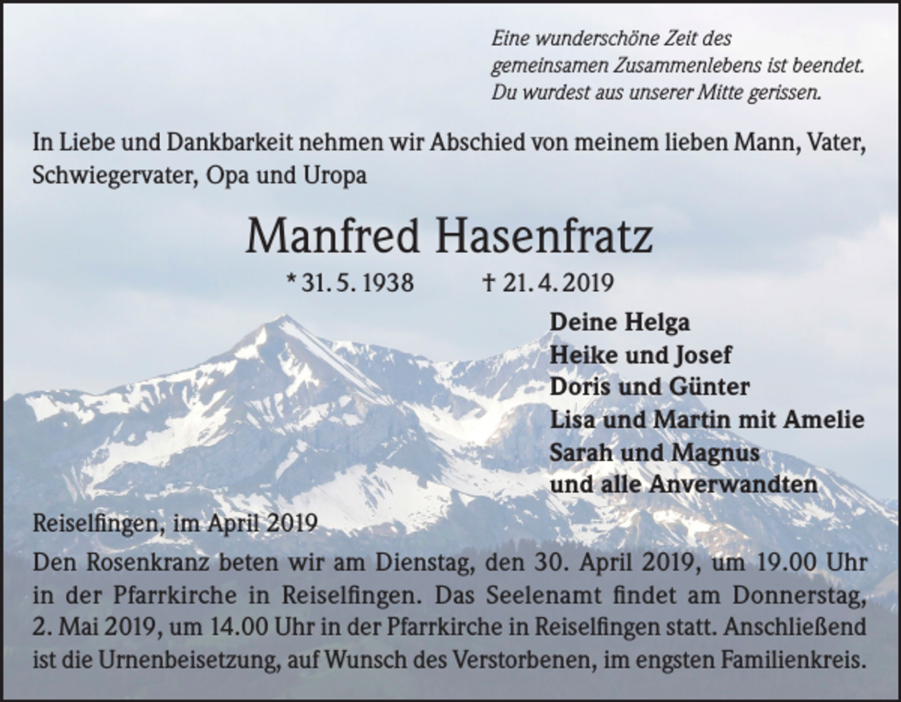 <p>Eine wunderschöne Zeit des<br />gemeinsamen Zusammenlebens ist beendet.<br />Du wurdest aus unserer Mitte gerissen.</p><p>In Liebe und Dankbarkeit nehmen wir Abschied von meinem lieben Mann, Vater,<br />Schwiegervater, Opa und Uropa</p><p>Manfred Hasenfratz<br />* 31. 5. 1938</p><p>† 21. 4. 2019<br />Deine Helga<br />Heike und Josef<br />Doris und Günter<br />Lisa und Martin mit Amelie<br />Sarah und Magnus<br />und alle Anverwandten</p><p>Reiselfingen, im April 2019<br />Den Rosenkranz beten wir am Dienstag, den 30. April 2019, um 19.00 Uhr<br />in der Pfarrkirche in Reiselfingen. Das Seelenamt findet am Donnerstag,<br />2. Mai 2019, um 14.00 Uhr in der Pfarrkirche in Reiselfingen statt. Anschließend<br />ist die Urnenbeisetzung, auf Wunsch des Verstorbenen, im engsten Familienkreis.</p>