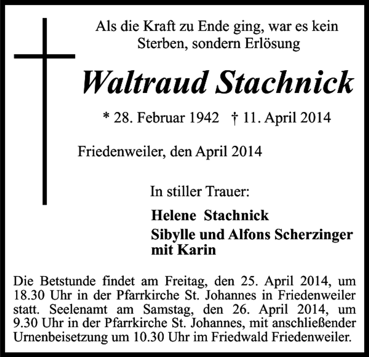 <p>Als die Kraft zu Ende ging, war es kein<br />Sterben, sondern Erlösung</p><p>Waltraud Stachnick<br />* 28. Februar 1942 † 11. April 2014<br />Friedenweiler, den April 2014<br />In stiller Trauer:<br />Helene Stachnick<br />Sibylle und Alfons Scherzinger<br />mit Karin<br />Die Betstunde findet am Freitag, den 25. April 2014, um<br />18.30 Uhr in der Pfarrkirche St. Johannes in Friedenweiler<br />statt. Seelenamt am Samstag, den 26. April 2014, um<br />9.30 Uhr in der Pfarrkirche St. Johannes, mit anschließender<br />Urnenbeisetzung um 10.30 Uhr im Friedwald Friedenweiler.</p>