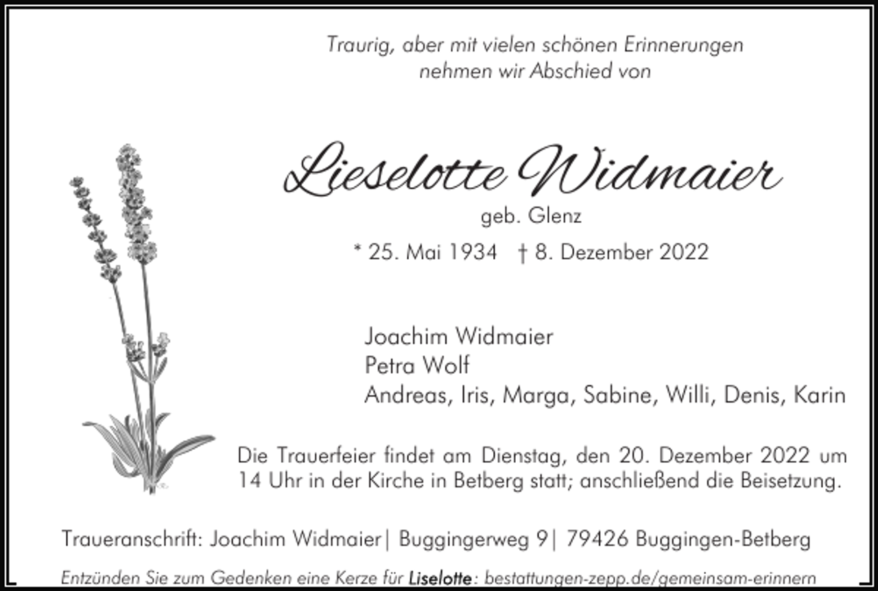 <p>Traurig, aber mit vielen schönen Erinnerungen<br />nehmen wir Abschied von</p><p>Lieselotte Widmaier<br />geb. Glenz</p><p>* 25. Mai 1934 † 8. Dezember 2022</p><p>Joachim Widmaier<br />Petra Wolf<br />Andreas, Iris, Marga, Sabine, Willi, Denis, Karin<br />Die Trauerfeier findet am Dienstag, den 20. Dezember 2022 um<br />14 Uhr in der Kirche in Betberg statt; anschließend die Beisetzung.<br />Traueranschrift: Joachim Widmaier| Buggingerweg 9| 79426 Buggingen-Betberg<br />Entzünden Sie zum Gedenken eine Kerze für</p><p>: bestattungen-zepp.de/gemeinsam-erinnern</p>