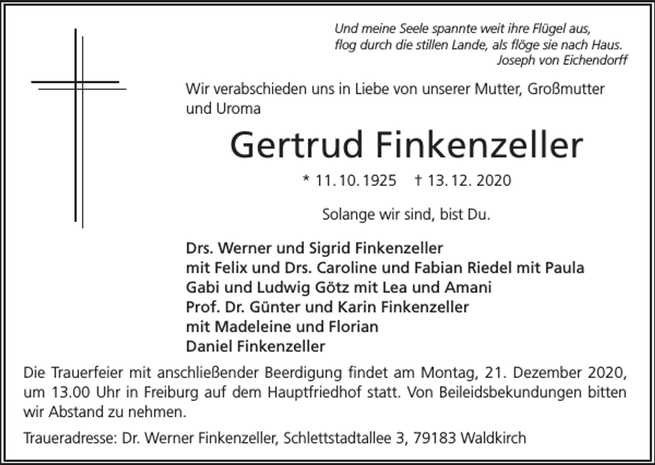 <p>Und meine Seele spannte weit ihre Flügel aus,<br />flog durch die stillen Lande, als flöge sie nach Haus.</p><p>Joseph von Eichendorff</p><p>Wir verabschieden uns in Liebe von unserer Mutter, Großmutter<br />und Uroma</p><p>Gertrud Finkenzeller<br />* 11. 10. 1925</p><p>† 13. 12. 2020</p><p>Solange wir sind, bist Du.<br />Drs. Werner und Sigrid Finkenzeller<br />mit Felix und Drs. Caroline und Fabian Riedel mit Paula<br />Gabi und Ludwig Götz mit Lea und Amani<br />Prof. Dr. Günter und Karin Finkenzeller<br />mit Madeleine und Florian<br />Daniel Finkenzeller<br />Die Trauerfeier mit anschließender Beerdigung findet am Montag, 21. Dezember 2020,<br />um 13.00 Uhr in Freiburg auf dem Hauptfriedhof statt. Von Beileidsbekundungen bitten<br />wir Abstand zu nehmen.<br />Traueradresse: Dr. Werner Finkenzeller, Schlettstadtallee 3, 79183 Waldkirch</p>