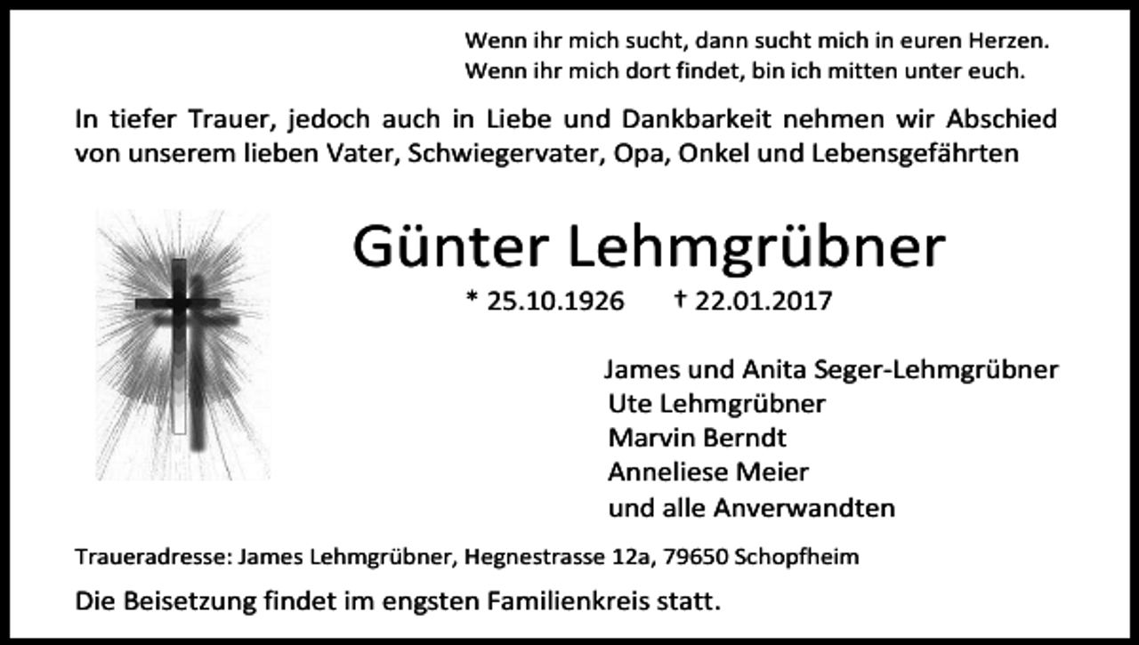 <p>Wenn ihr mich sucht, dann sucht mich in euren Herzen.<br />Wenn ihr mich dort findet, bin ich mitten unter euch.</p><p>In tiefer Trauer, jedoch auch in Liebe und Dankbarkeit nehmen wir Abschied<br />von unserem lieben Vater, Schwiegervater, Opa, Onkel und Lebensgefährten</p><p>Günter Lehmgrübner<br />* 25.10.1926</p><p>† 22.01.2017</p><p>James und Anita Seger-Lehmgrübner<br />Ute Lehmgrübner<br />Marvin Berndt<br />Anneliese Meier<br />und alle Anverwandten<br />Traueradresse: James Lehmgrübner, Hegnestrasse 12a, 79650 Schopfheim</p><p>Die Beisetzung findet im engsten Familienkreis statt.</p>