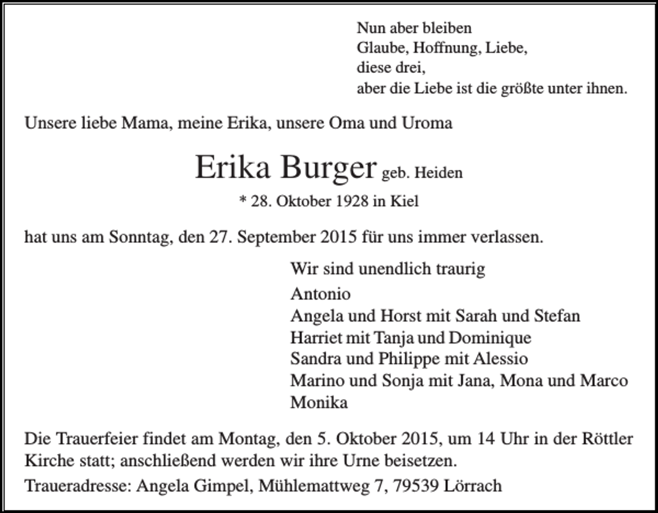 <p>Nun aber bleiben<br />Glaube, Hoffnung, Liebe,<br />diese drei,<br />aber die Liebe ist die größte unter ihnen.</p><p>Unsere liebe Mama, meine Erika, unsere Oma und Uroma</p><p>Erika Burger geb. Heiden<br />* 28. Oktober 1928 in Kiel</p><p>hat uns am Sonntag, den 27. September 2015 für uns immer verlassen.<br />Wir sind unendlich traurig<br />Antonio<br />Angela und Horst mit Sarah und Stefan<br />Harriet mit Tanja und Dominique<br />Sandra und Philippe mit Alessio<br />Marino und Sonja mit Jana, Mona und Marco<br />Monika<br />Die Trauerfeier findet am Montag, den 5. Oktober 2015, um 14 Uhr in der Röttler<br />Kirche statt; anschließend werden wir ihre Urne beisetzen.<br />Traueradresse: Angela Gimpel, Mühlemattweg 7, 79539 Lörrach</p>