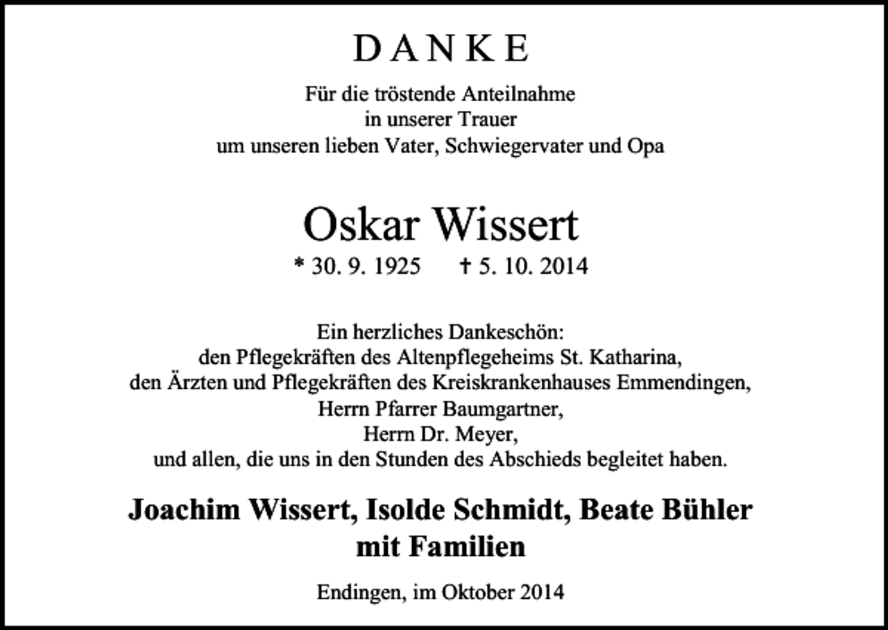 <p>DANKE<br />Für die tröstende Anteilnahme<br />in unserer Trauer<br />um unseren lieben Vater, Schwiegervater und Opa</p><p>Oskar Wissert</p><p>* 30. 9. 1925</p><p> 5. 10. 2014</p><p>Ein herzliches Dankeschön:<br />den Pflegekräften des Altenpflegeheims St. Katharina,<br />den Ärzten und Pflegekräften des Kreiskrankenhauses Emmendingen,<br />Herrn Pfarrer Baumgartner,<br />Herrn Dr. Meyer,<br />und allen, die uns in den Stunden des Abschieds begleitet haben.</p><p>Joachim Wissert, Isolde Schmidt, Beate Bühler<br />mit Familien<br />Endingen, im Oktober 2014</p>