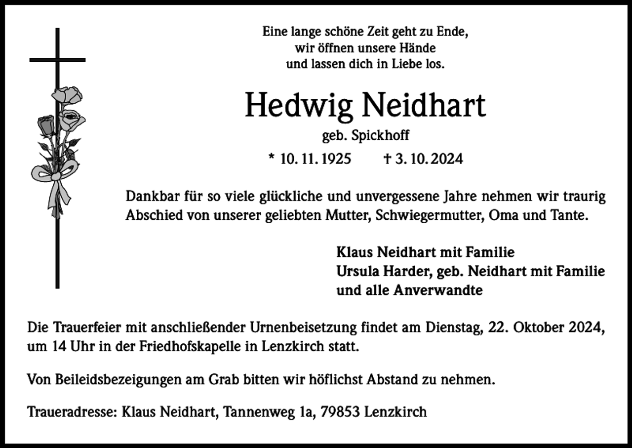 <p>Eine lange schöne Zeit geht zu Ende,<br />wir öffnen unsere Hände<br />und lassen dich in Liebe los.</p><p>Hedwig Neidhart<br />geb. Spickhoff<br />* 10. 11. 1925 † 3. 10. 2024<br />Dankbar für so viele glückliche und unvergessene Jahre nehmen wir traurig<br />Abschied von unserer geliebten Mutter, Schwiegermutter, Oma und Tante.<br />Klaus Neidhart mit Familie<br />Ursula Harder, geb. Neidhart mit Familie<br />und alle Anverwandte<br />Die Trauerfeier mit anschließender Urnenbeisetzung findet am Dienstag, 22. Oktober 2024,<br />um 14 Uhr in der Friedhofskapelle in Lenzkirch statt.<br />Von Beileidsbezeigungen am Grab bitten wir höflichst Abstand zu nehmen.<br />Traueradresse: Klaus Neidhart, Tannenweg 1a, 79853 Lenzkirch</p>