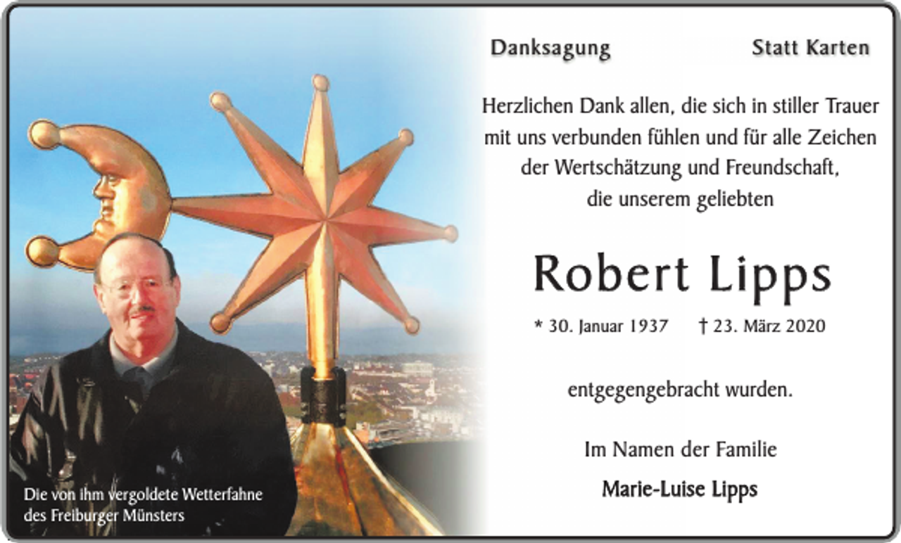 <p>Danksagung</p><p>Statt Karten</p><p>Herzlichen Dank allen, die sich in stiller Trauer<br />mit uns verbunden fühlen und für alle Zeichen<br />der Wertschätzung und Freundschaft,<br />die unserem geliebten</p><p>Robert Lipps<br />* 30. Januar 1937</p><p>23. März 2020</p><p>entgegengebracht wurden.<br />Im Namen der Familie<br />Die von ihm vergoldete Wetterfahne<br />des Freiburger Münsters</p><p>Marie-Luise Lipps</p>
