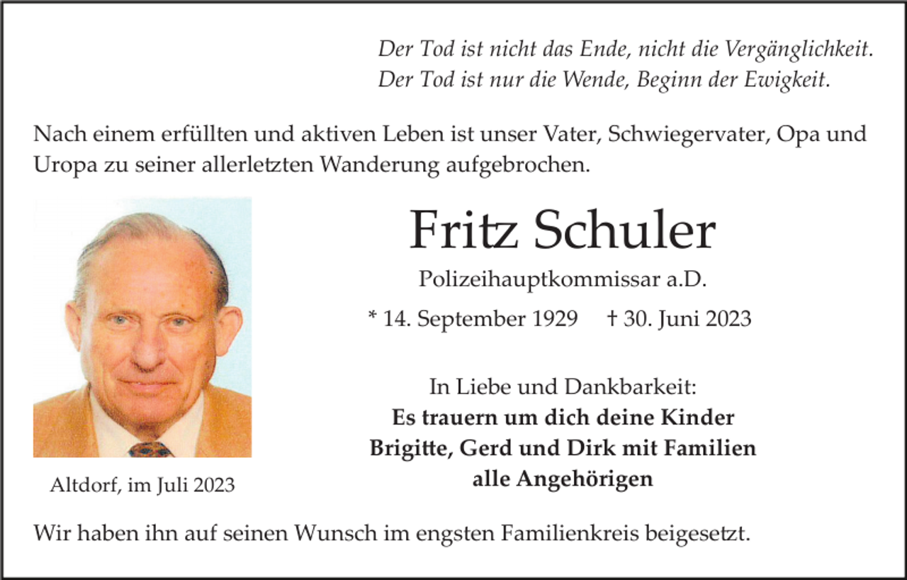 <p>Der Tod ist nicht das Ende, nicht die Vergänglichkeit.<br />Der Tod ist nur die Wende, Beginn der Ewigkeit.<br />Nach einem erfüllten und aktiven Leben ist unser Vater, Schwiegervater, Opa und<br />Uropa zu seiner allerletzten Wanderung aufgebrochen.</p><p>Fritz Schuler<br />Polizeihauptkommissar a.D.<br />* 14. September 1929</p><p>Altdorf, im Juli 2023</p><p>† 30. Juni 2023</p><p>In Liebe und Dankbarkeit:<br />Es trauern um dich deine Kinder<br />Brigitte, Gerd und Dirk mit Familien<br />alle Angehörigen</p><p>Wir haben ihn auf seinen Wunsch im engsten Familienkreis beigesetzt.</p>