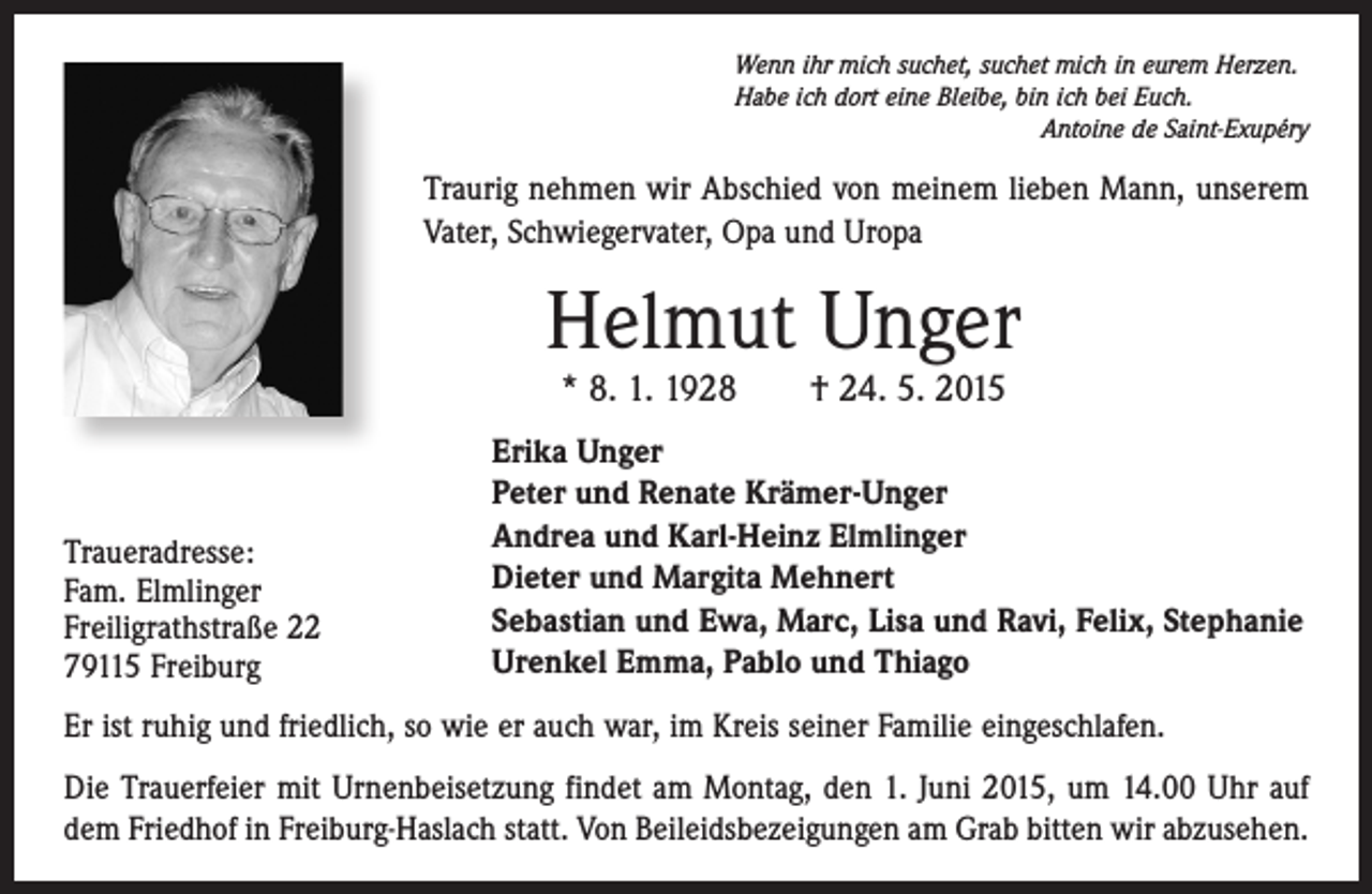 <p>Wenn ihr mich suchet, suchet mich in eurem Herzen.<br />Habe ich dort eine Bleibe, bin ich bei Euch.</p><p>Antoine de Saint-Exupéry</p><p>Traurig nehmen wir Abschied von meinem lieben Mann, unserem<br />Vater, Schwiegervater, Opa und Uropa</p><p>Helmut Unger<br />* 8. 1. 1928 † 24. 5. 2015</p><p>Traueradresse:<br />Fam. Elmlinger<br />Freiligrathstraße 22<br />79115 Freiburg</p><p>Erika Unger<br />Peter und Renate Krämer-Unger<br />Andrea und Karl-Heinz Elmlinger<br />Dieter und Margita Mehnert<br />Sebastian und Ewa, Marc, Lisa und Ravi, Felix, Stephanie<br />Urenkel Emma, Pablo und Thiago</p><p>Er ist ruhig und friedlich, so wie er auch war, im Kreis seiner Familie eingeschlafen.<br />Die Trauerfeier mit Urnenbeisetzung findet am Montag, den 1. Juni 2015, um 14.00 Uhr auf<br />dem Friedhof in Freiburg-Haslach statt. Von Beileidsbezeigungen am Grab bitten wir abzusehen.</p>