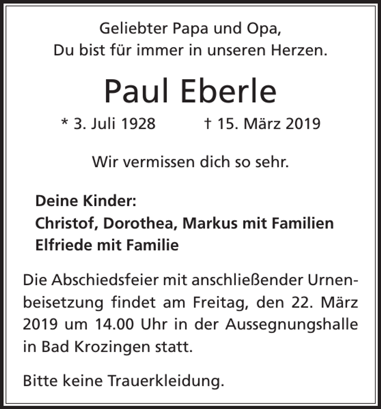 <p>Geliebter Papa und Opa,<br />Du bist für immer in unseren Herzen.</p><p>Paul Eberle<br />* 3. Juli 1928 † 15. März 2019<br />Wir vermissen dich so sehr.<br />Deine Kinder:<br />Christof, Dorothea, Markus mit Familien<br />Elfriede mit Familie<br />Die Abschiedsfeier mit anschließender Urnenbeisetzung findet am Freitag, den 22. März<br />2019 um 14.00 Uhr in der Aussegnungshalle<br />in Bad Krozingen statt.<br />Bitte keine Trauerkleidung.</p>