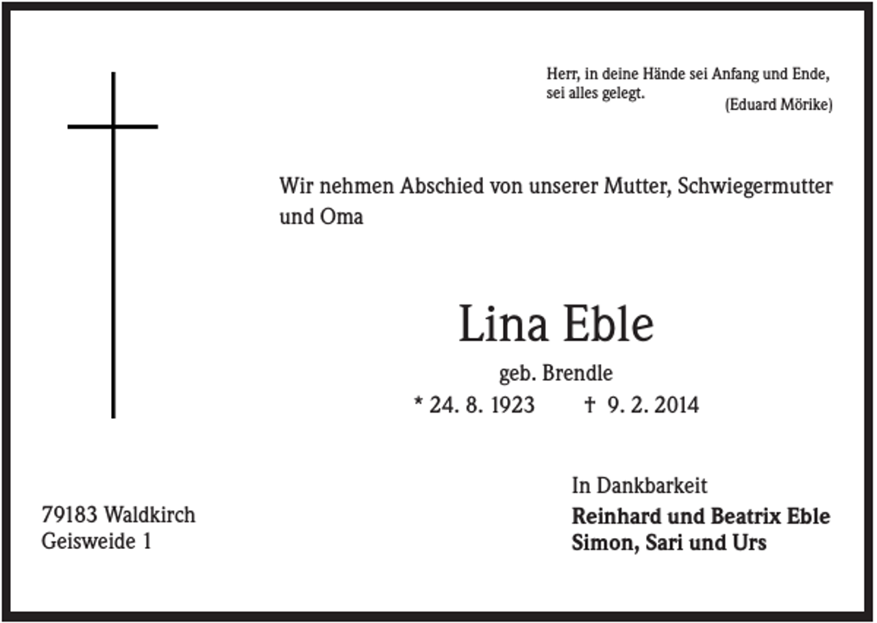 <p>Herr, in deine Hände sei Anfang und Ende,<br />sei alles gelegt.<br />(Eduard Mörike)</p><p>Wir nehmen Abschied von unserer Mutter, Schwiegermutter<br />und Oma</p><p>Lina Eble<br />geb. Brendle<br />* 24. 8. 1923<br />† 9. 2. 2014</p><p>79183 Waldkirch<br />Geisweide 1</p><p>In Dankbarkeit<br />Reinhard und Beatrix Eble<br />Simon, Sari und Urs</p>