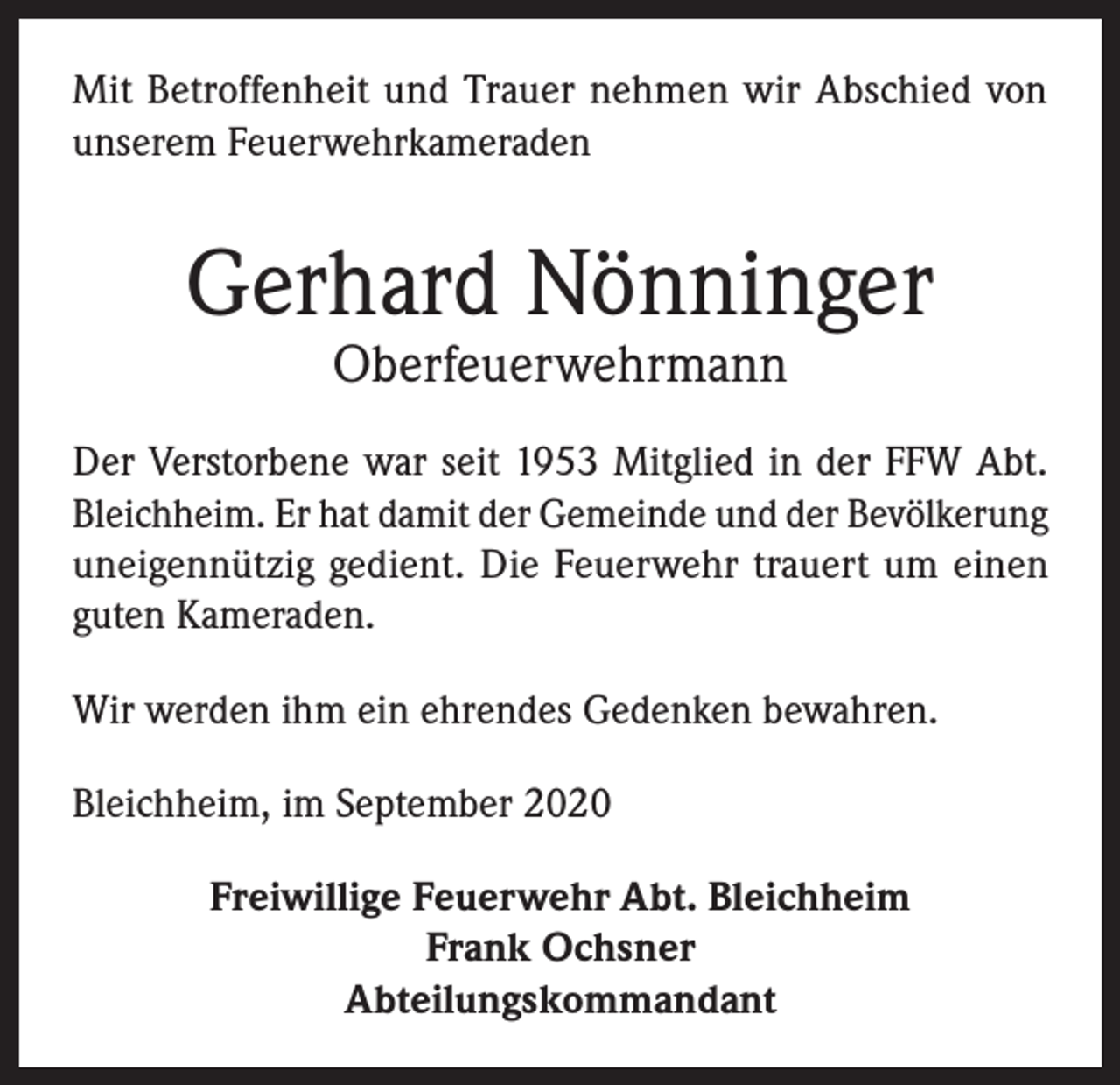 <p>Mit Betroffenheit und Trauer nehmen wir Abschied von<br />unserem Feuerwehrkameraden</p><p>Gerhard Nönninger<br />Oberfeuerwehrmann</p><p>Der Verstorbene war seit 1953 Mitglied in der FFW Abt.<br />Bleichheim. Er hat damit der Gemeinde und der Bevölkerung<br />uneigennützig gedient. Die Feuerwehr trauert um einen<br />guten Kameraden.<br />Wir werden ihm ein ehrendes Gedenken bewahren.<br />Bleichheim, im September 2020<br />Freiwillige Feuerwehr Abt. Bleichheim<br />Frank Ochsner<br />Abteilungskommandant</p>