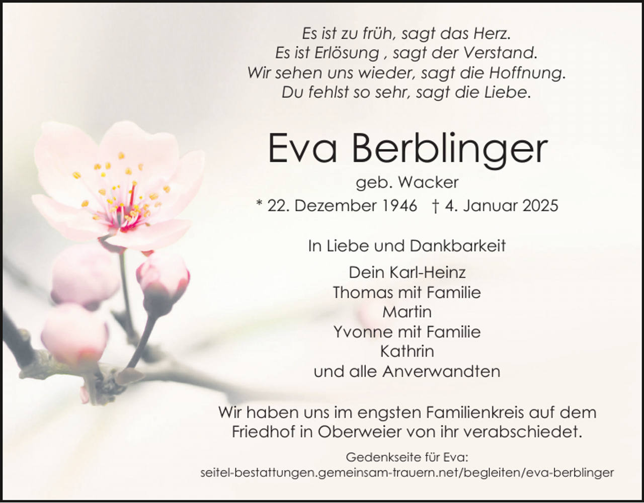 <p>Es ist zu früh, sagt das Herz.<br />Es ist Erlösung , sagt der Verstand.<br />Wir sehen uns wieder, sagt die Hoffnung.<br />Du fehlst so sehr, sagt die Liebe.</p><p>Eva Berblinger<br />geb. Wacker<br />* 22. Dezember 1946 † 4. Januar 2025<br />In Liebe und Dankbarkeit<br />Dein Karl-Heinz<br />Thomas mit Familie<br />Martin<br />Yvonne mit Familie<br />Kathrin<br />und alle Anverwandten<br />Wir haben uns im engsten Familienkreis auf dem<br />Friedhof in Oberweier von ihr verabschiedet.<br />Gedenkseite für Eva:<br />seitel-bestattungen.gemeinsam-trauern.net/begleiten/eva-​ber​blinger</p>