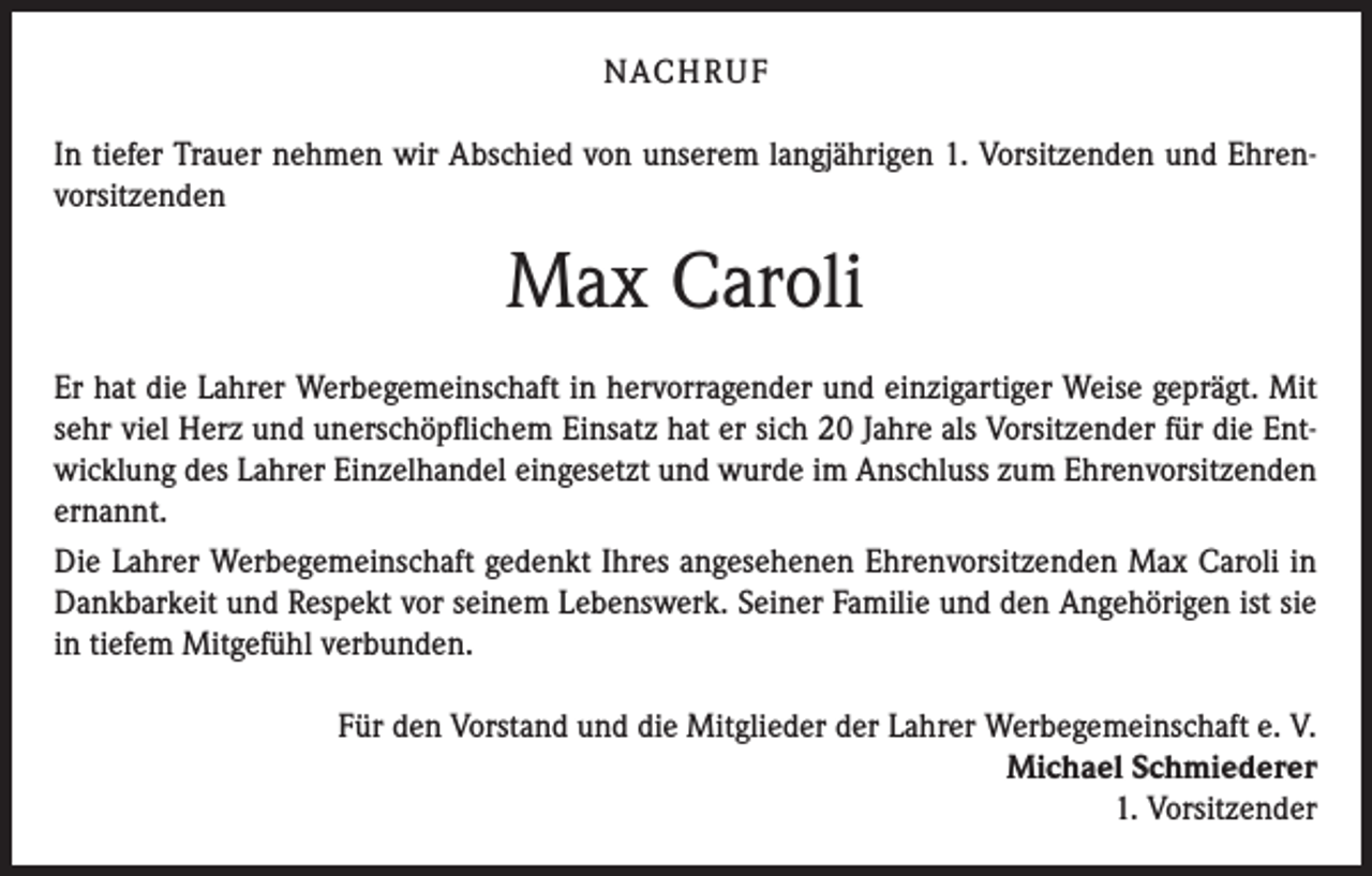 <p>NACHRUF<br />In tiefer Trauer nehmen wir Abschied von unserem langjährigen 1. Vorsitzenden und Ehrenvorsitzenden</p><p>Max Caroli<br />Er hat die Lahrer Werbegemeinschaft in hervorragender und einzigartiger Weise geprägt. Mit<br />sehr viel Herz und unerschöpflichem Einsatz hat er sich 20 Jahre als Vorsitzender für die Entwicklung des Lahrer Einzelhandel eingesetzt und wurde im Anschluss zum Ehrenvorsitzenden<br />ernannt.<br />Die Lahrer Werbegemeinschaft gedenkt Ihres angesehenen Ehrenvorsitzenden Max Caroli in<br />Dankbarkeit und Respekt vor seinem Lebenswerk. Seiner Familie und den Angehörigen ist sie<br />in tiefem Mitgefühl verbunden.<br />Für den Vorstand und die Mitglieder der Lahrer Werbegemeinschaft e. V.<br />Michael Schmiederer<br />1. Vorsitzender</p>