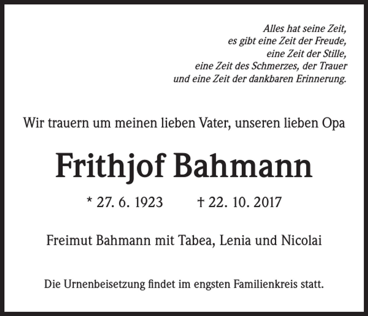 <p>Alles hat seine Zeit,<br />es gibt eine Zeit der Freude,<br />eine Zeit der Stille,<br />eine Zeit des Schmerzes, der Trauer<br />und eine Zeit der dankbaren Erinnerung.</p><p>Wir trauern um meinen lieben Vater, unseren lieben Opa</p><p>Frithjof Bahmann<br />* 27. 6. 1923 † 22. 10. 2017<br />Freimut Bahmann mit Tabea, Lenia und Nicolai<br />Die Urnenbeisetzung findet im engsten Familienkreis statt.</p>
