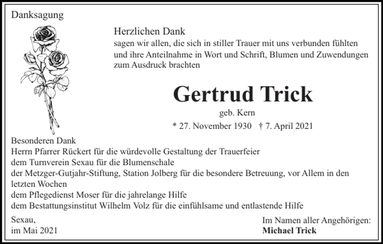 <p>Danksagung<br />Herzlichen Dank<br />sagen wir allen, die sich in stiller Trauer mit uns verbunden fühlten<br />und ihre Anteilnahme in Wort und Schrift, Blumen und Zuwendungen<br />zum Ausdruck brachten</p><p>Gertrud Trick<br />geb. Kern<br />* 27. November 1930 † 7. April 2021<br />Besonderen Dank<br />Herrn Pfarrer Rückert für die würdevolle Gestaltung der Trauerfeier<br />dem Turnverein Sexau für die Blumenschale<br />der Metzger-Gutjahr-Stiftung, Station Jolberg für die besondere Betreuung, vor Allem in den<br />letzten Wochen<br />dem Pflegedienst Moser für die jahrelange Hilfe<br />dem Bestattungsinstitut Wilhelm Volz für die einfühlsame und entlastende Hilfe<br />Sexau,<br />im Mai 2021</p><p>Im Namen aller Angehörigen:<br />Michael Trick</p>
