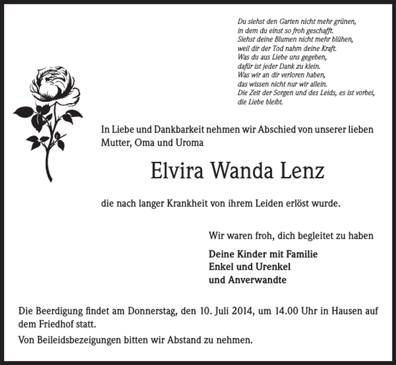 <p>Du siehst den Garten nicht mehr grünen,<br />in dem du einst so froh geschafft.<br />Siehst deine Blumen nicht mehr blühen,<br />weil dir der Tod nahm deine Kraft.<br />Was du aus Liebe uns gegeben,<br />dafür ist jeder Dank zu klein.<br />Was wir an dir verloren haben,<br />das wissen nicht nur wir allein.<br />Die Zeit der Sorgen und des Leids, es ist vorbei,<br />die Liebe bleibt.</p><p>In Liebe und Dankbarkeit nehmen wir Abschied von unserer lieben<br />Mutter, Oma und Uroma</p><p>Elvira Wanda Lenz<br />die nach langer Krankheit von ihrem Leiden erlöst wurde.<br />Wir waren froh, dich begleitet zu haben<br />Deine Kinder mit Familie<br />Enkel und Urenkel<br />und Anverwandte<br />Die Beerdigung findet am Donnerstag, den 10. Juli 2014, um 14.00 Uhr in Hausen auf<br />dem Friedhof statt.<br />Von Beileidsbezeigungen bitten wir Abstand zu nehmen.</p>