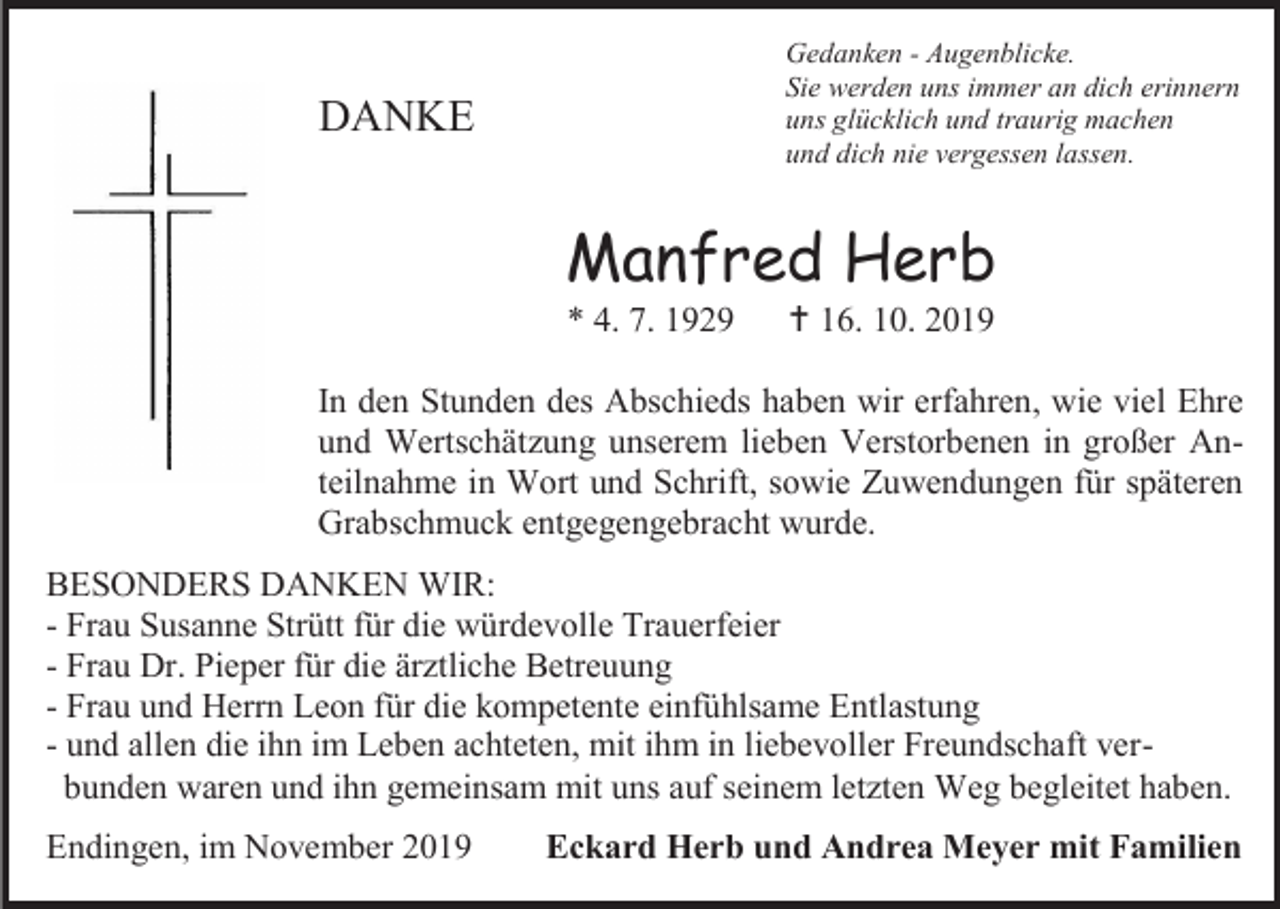 <p>Gedanken - Augenblicke.<br />Sie werden uns immer an dich erinnern<br />uns glücklich und traurig machen<br />und dich nie vergessen lassen.</p><p>DANKE</p><p>Manfred Herb<br />* 4. 7. 1929</p><p> 16. 10. 2019</p><p>In den Stunden des Abschieds haben wir erfahren, wie viel Ehre<br />und Wertschätzung unserem lieben Verstorbenen in großer Anteilnahme in Wort und Schrift, sowie Zuwendungen für späteren<br />Grabschmuck entgegengebracht wurde.<br />BESONDERS DANKEN WIR:<br />- Frau Susanne Strütt für die würdevolle Trauerfeier<br />- Frau Dr. Pieper für die ärztliche Betreuung<br />- Frau und Herrn Leon für die kompetente einfühlsame Entlastung<br />- und allen die ihn im Leben achteten, mit ihm in liebevoller Freundschaft verbunden waren und ihn gemeinsam mit uns auf seinem letzten Weg begleitet haben.<br />Endingen, im November 2019</p><p>Eckard Herb und Andrea Meyer mit Familien</p>