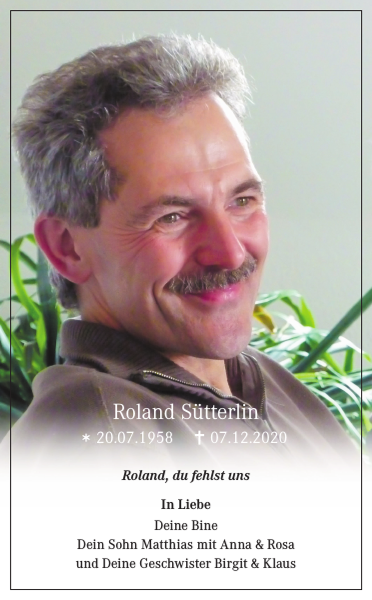 <p>Roland Sütterlin<br />20.07.1958</p><p>07.12.2020</p><p>Roland, du fehlst uns<br />In Liebe<br />Deine Bine<br />Dein Sohn Matthias mit Anna &amp; Rosa<br />und Deine Geschwister Birgit &amp; Klaus</p>