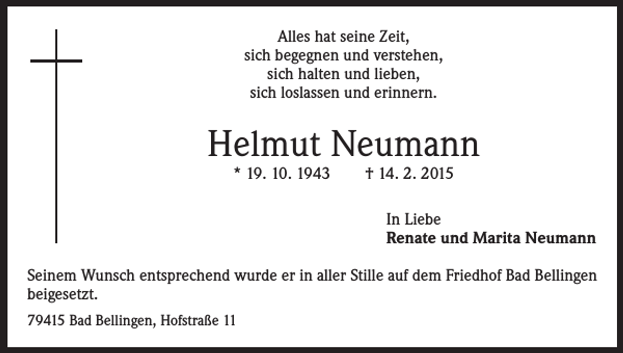 <p>Alles hat seine Zeit,<br />sich begegnen und verstehen,<br />sich halten und lieben,<br />sich loslassen und erinnern.</p><p>Helmut Neumann<br />* 19. 10. 1943 † 14. 2. 2015</p><p>In Liebe<br />Renate und Marita Neumann<br />Seinem Wunsch entsprechend wurde er in aller Stille auf dem Friedhof Bad Bellingen<br />beigesetzt.<br />79415 Bad Bellingen, Hofstraße 11</p>
