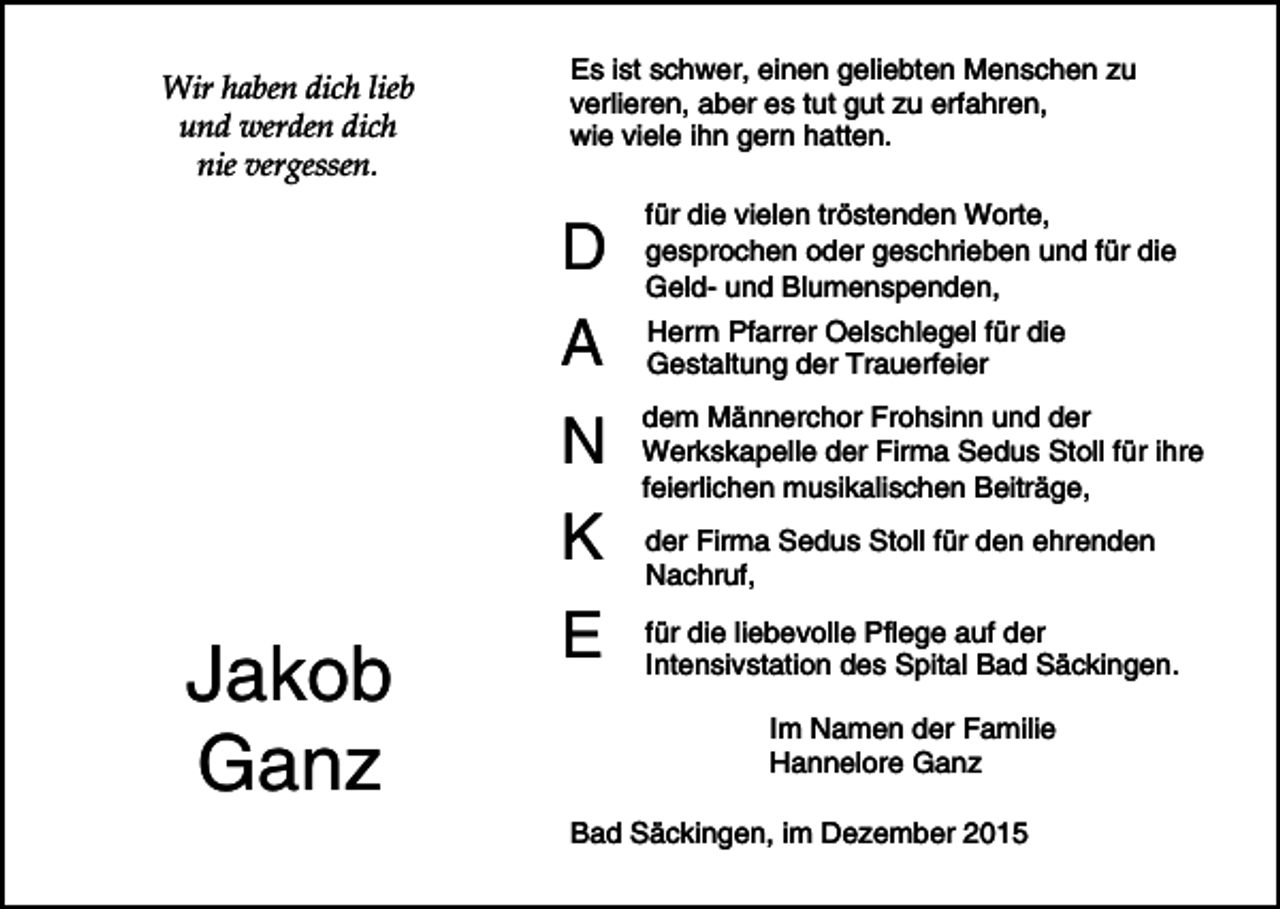 <p>Wir haben dich lieb<br />und werden dich<br />nie vergessen.</p><p>Es ist schwer, einen geliebten Menschen zu<br />verlieren, aber es tut gut zu erfahren,<br />wie viele ihn gern hatten.</p><p>D</p><p>für die vielen tröstenden Worte,<br />gesprochen oder geschrieben und für die<br />Geld- und Blumenspenden,</p><p>A</p><p>Herrn Pfarrer Oelschlegel für die<br />Gestaltung der Trauerfeier</p><p>N</p><p>dem Männerchor Frohsinn und der<br />Werkskapelle der Firma Sedus Stoll für ihre<br />feierlichen musikalischen Beiträge,</p><p>K</p><p>Jakob<br />Ganz</p><p>E</p><p>der Firma Sedus Stoll für den ehrenden<br />Nachruf,<br />für die liebevolle Pflege auf der<br />Intensivstation des Spital Bad Säckingen.<br />Im Namen der Familie<br />Hannelore Ganz</p><p>Bad Säckingen, im Dezember 2015</p>