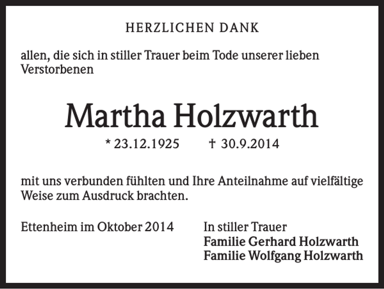 <p>HER Z L IC HEN DAN K<br />allen, die sich in stiller Trauer beim Tode unserer lieben<br />Verstorbenen</p><p>Martha Holzwarth<br />* 23.12.1925</p><p>† 30.9.2014</p><p>mit uns verbunden fühlten und Ihre Anteilnahme auf vielfältige<br />Weise zum Ausdruck brachten.<br />Ettenheim im Oktober 2014</p><p>In stiller Trauer<br />Familie Gerhard Holzwarth<br />Familie Wolfgang Holzwarth</p>