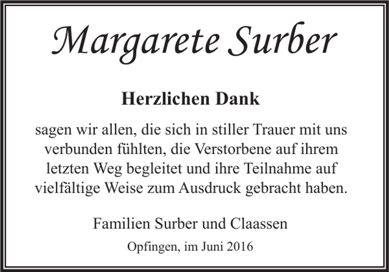 <p>Margarete Surber<br />Herzlichen Dank<br />sagen wir allen, die sich in stiller Trauer mit uns<br />verbunden fühlten, die Verstorbene auf ihrem<br />letzten Weg begleitet und ihre Teilnahme auf<br />vielfältige Weise zum Ausdruck gebracht haben.<br />Familien Surber und Claassen<br />Opfingen, im Juni 2016</p>