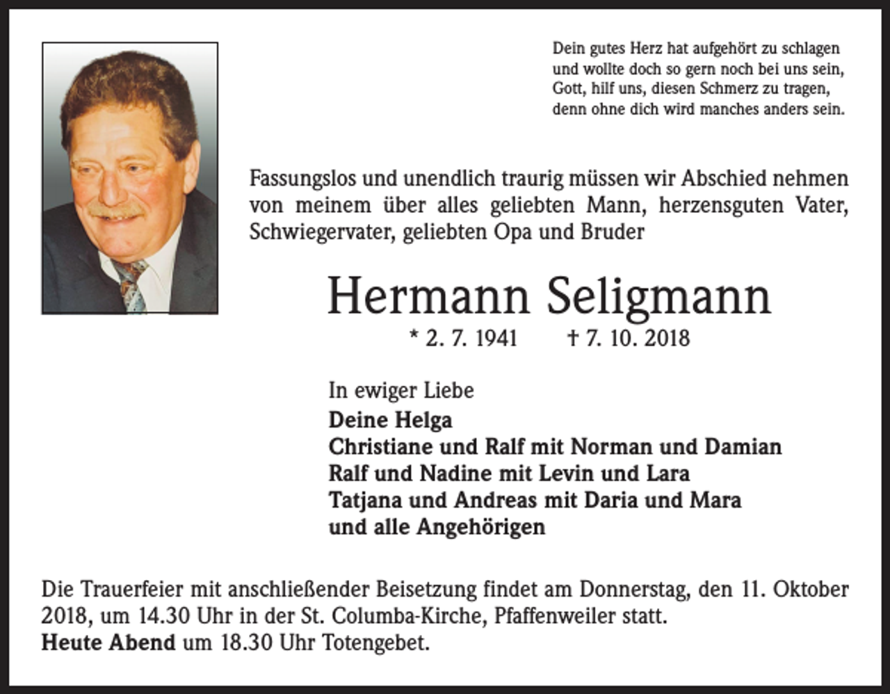 <p>Dein gutes Herz hat aufgehört zu schlagen<br />und wollte doch so gern noch bei uns sein,<br />Gott, hilf uns, diesen Schmerz zu tragen,<br />denn ohne dich wird manches anders sein.</p><p>Fassungslos und unendlich traurig müssen wir Abschied nehmen<br />von meinem über alles geliebten Mann, herzensguten Vater,<br />Schwiegervater, geliebten Opa und Bruder</p><p>Hermann Seligmann<br />* 2. 7. 1941 † 7. 10. 2018</p><p>In ewiger Liebe<br />Deine Helga<br />Christiane und Ralf mit Norman und Damian<br />Ralf und Nadine mit Levin und Lara<br />Tatjana und Andreas mit Daria und Mara<br />und alle Angehörigen<br />Die Trauerfeier mit anschließender Beisetzung findet am Donnerstag, den 11. Oktober<br />2018, um 14.30 Uhr in der St. Columba-Kirche, Pfaffenweiler statt.<br />Heute Abend um 18.30 Uhr Totengebet.</p>