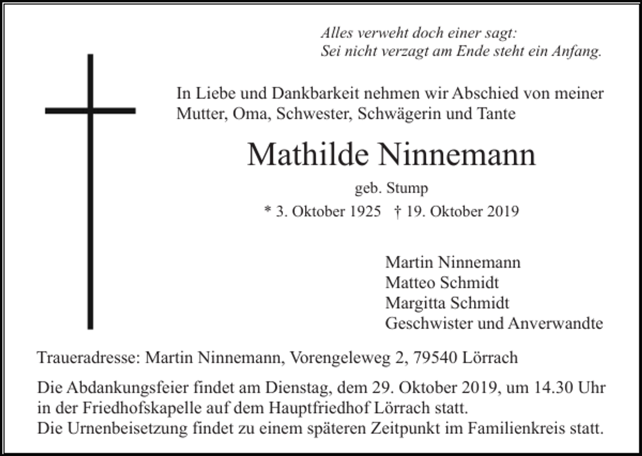 <p>Alles verweht doch einer sagt:<br />Sei nicht verzagt am Ende steht ein Anfang.</p><p>In Liebe und Dankbarkeit nehmen wir Abschied von meiner<br />Mutter, Oma, Schwester, Schwägerin und Tante</p><p>Mathilde Ninnemann<br />geb. Stump<br />* 3. Oktober 1925 † 19. Oktober 2019</p><p>Martin Ninnemann<br />Matteo Schmidt<br />Margitta Schmidt<br />Geschwister und Anverwandte<br />Traueradresse: Martin Ninnemann, Vorengeleweg 2, 79540 Lörrach<br />Die Abdankungsfeier findet am Dienstag, dem 29. Oktober 2019, um 14.30 Uhr<br />in der Friedhofskapelle auf dem Hauptfriedhof Lörrach statt.<br />Die Urnenbeisetzung findet zu einem späteren Zeitpunkt im Familienkreis statt.</p>