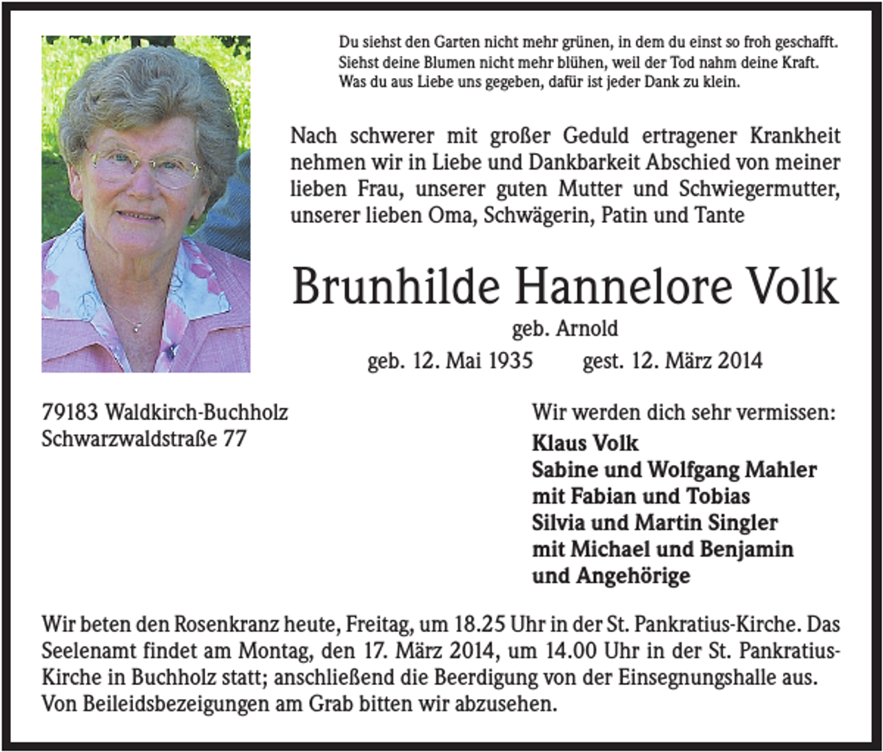 <p>Du siehst den Garten nicht mehr grünen, in dem du einst so froh geschafft.<br />Siehst deine Blumen nicht mehr blühen, weil der Tod nahm deine Kraft.<br />Was du aus Liebe uns gegeben, dafür ist jeder Dank zu klein.</p><p>Nach schwerer mit großer Geduld ertragener Krankheit<br />nehmen wir in Liebe und Dankbarkeit Abschied von meiner<br />lieben Frau, unserer guten Mutter und Schwiegermutter,<br />unserer lieben Oma, Schwägerin, Patin und Tante</p><p>Brunhilde Hannelore Volk<br />geb. Arnold<br />geb. 12. Mai 1935<br />gest. 12. März 2014<br />79183 Waldkirch-Buchholz<br />Schwarzwaldstraße 77</p><p>Wir werden dich sehr vermissen:<br />Klaus Volk<br />Sabine und Wolfgang Mahler<br />mit Fabian und Tobias<br />Silvia und Martin Singler<br />mit Michael und Benjamin<br />und Angehörige</p><p>Wir beten den Rosenkranz heute, Freitag, um 18.25 Uhr in der St. Pankratius-Kirche. Das<br />Seelenamt findet am Montag, den 17. März 2014, um 14.00 Uhr in der St. PankratiusKirche in Buchholz statt; anschließend die Beerdigung von der Einsegnungshalle aus.<br />Von Beileidsbezeigungen am Grab bitten wir abzusehen.</p>