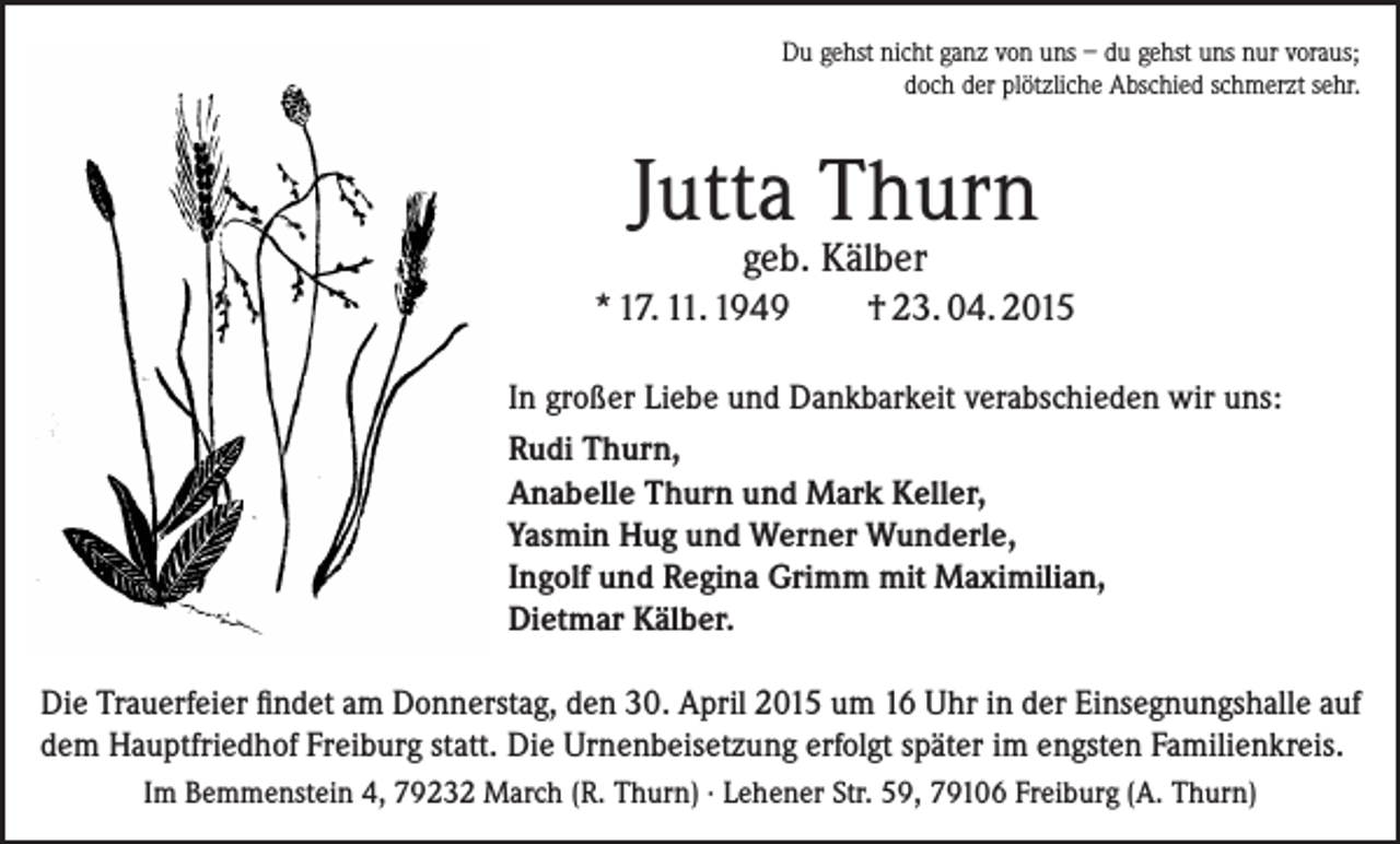 <p>Du gehst nicht ganz von uns – du gehst uns nur voraus;<br />doch der plötzliche Abschied schmerzt sehr.</p><p>Jutta Thurn<br />geb. Kälber</p><p>* 17. 11. 1949</p><p>† 23. 04. 2015</p><p>In großer Liebe und Dankbarkeit verabschieden wir uns:<br />Rudi Thurn,<br />Anabelle Thurn und Mark Keller,<br />Yasmin Hug und Werner Wunderle,<br />Ingolf und Regina Grimm mit Maximilian,<br />Dietmar Kälber.<br />Die Trauerfeier findet am Donnerstag, den 30. April 2015 um 16 Uhr in der Einsegnungshalle auf<br />dem Hauptfriedhof Freiburg statt. Die Urnenbeisetzung erfolgt später im engsten Familienkreis.<br />Im Bemmenstein 4, 79232 March (R. Thurn) · Lehener Str. 59, 79106 Freiburg (A. Thurn)</p>