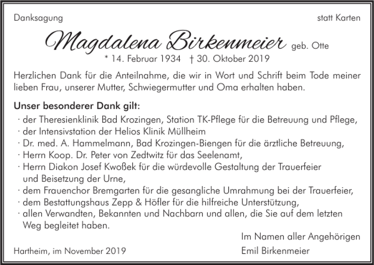 <p>Danksagung</p><p>statt Karten</p><p>Magdalena Birkenmeier</p><p>geb. Otte</p><p>* 14. Februar 1934 † 30. Oktober 2019</p><p>Herzlichen Dank für die Anteilnahme, die wir in Wort und Schrift beim Tode meiner<br />lieben Frau, unserer Mutter, Schwiegermutter und Oma erhalten haben.<br />Unser besonderer Dank gilt:<br />· der Theresienklinik Bad Krozingen, Station TK-Pflege für die Betreuung und Pflege,<br />· der Intensivstation der Helios Klinik Müllheim<br />· Dr. med. A. Hammelmann, Bad Krozingen-Biengen für die ärztliche Betreuung,<br />· Herrn Koop. Dr. Peter von Zedtwitz für das Seelenamt,<br />· Herrn Diakon Josef Kwoßek für die würdevolle Gestaltung der Trauerfeier<br />und Beisetzung der Urne,<br />· dem Frauenchor Bremgarten für die gesangliche Umrahmung bei der Trauerfeier,<br />· dem Bestattungshaus Zepp &amp; Höfler für die hilfreiche Unterstützung,<br />· allen Verwandten, Bekannten und Nachbarn und allen, die Sie auf dem letzten<br />Weg begleitet haben.<br />Im Namen aller Angehörigen<br />Emil Birkenmeier<br />Hartheim, im November 2019</p>