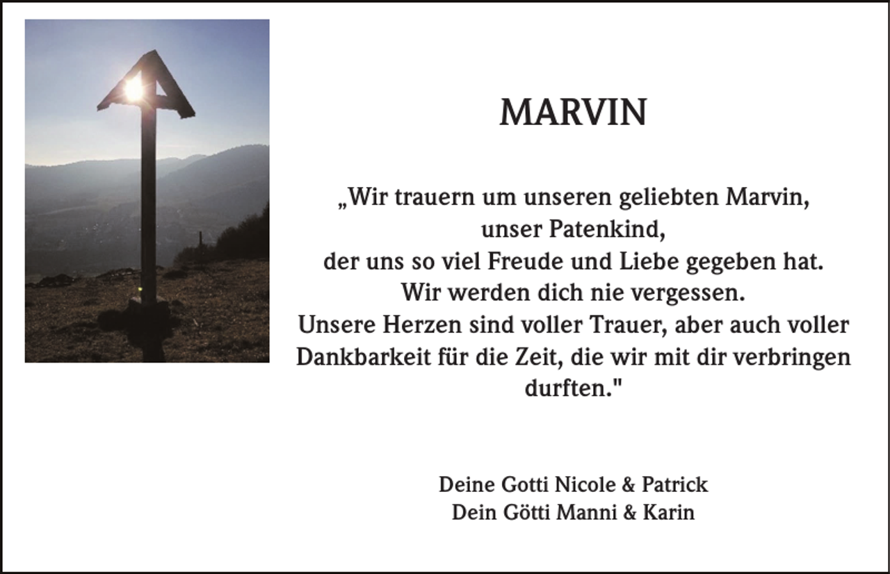 <p>MARVIN<br />„Wir trauern um unseren geliebten Marvin,</p><p>unser Patenkind,<br />der uns so viel Freude und Liebe gegeben hat.<br />Wir werden dich nie vergessen.<br />Unsere Herzen sind voller Trauer, aber auch voller<br />Dankbarkeit für die Zeit, die wir mit dir verbringen<br />durften."</p><p>Deine Gotti Nicole &amp; Patrick<br />Dein Götti Manni &amp; Karin</p>