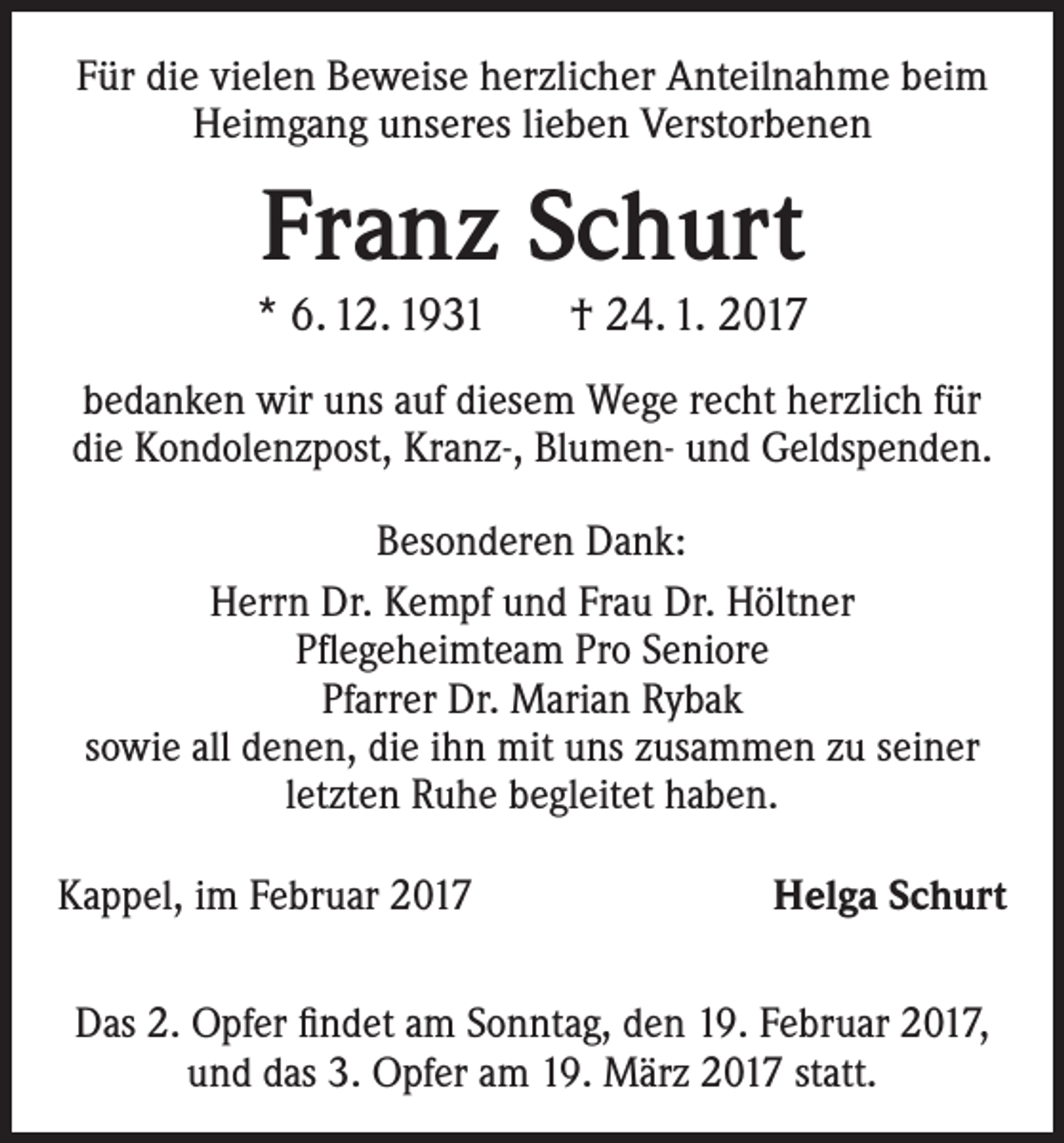 <p>Für die vielen Beweise herzlicher Anteilnahme beim<br />Heimgang unseres lieben Verstorbenen</p><p>Franz Schurt<br />* 6. 12. 1931 † 24. 1. 2017<br />bedanken wir uns auf diesem Wege recht herzlich für<br />die Kondolenzpost, Kranz-, Blumen- und Geldspenden.<br />Besonderen Dank:<br />Herrn Dr. Kempf und Frau Dr. Höltner<br />Pflegeheimteam Pro Seniore<br />Pfarrer Dr. Marian Rybak<br />sowie all denen, die ihn mit uns zusammen zu seiner<br />letzten Ruhe begleitet haben.<br />Kappel, im Februar 2017</p><p>Helga Schurt</p><p>Das 2. Opfer findet am Sonntag, den 19. Februar 2017,<br />und das 3. Opfer am 19. März 2017 statt.</p>