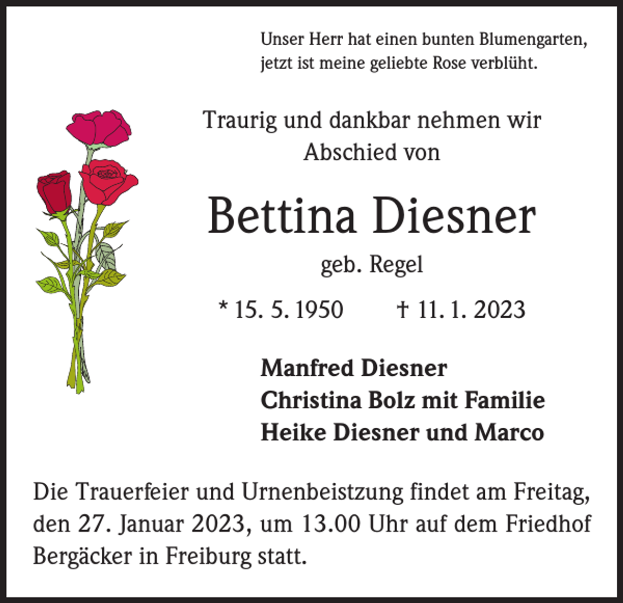 <p>Unser Herr hat einen bunten Blumengarten,<br />jetzt ist meine geliebte Rose verblüht.</p><p>Traurig und dankbar nehmen wir<br />Abschied von</p><p>Bettina Diesner<br />geb. Regel<br />* 15. 5. 1950 † 11. 1. 2023<br />Manfred Diesner<br />Christina Bolz mit Familie<br />Heike Diesner und Marco<br />Die Trauerfeier und Urnenbeistzung findet am Freitag,<br />den 27. Januar 2023, um 13.00 Uhr auf dem Friedhof<br />Bergäcker in Freiburg statt.</p>