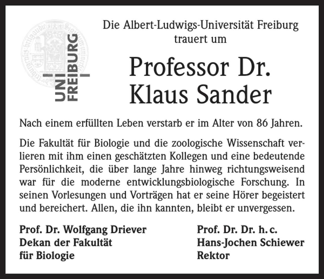 <p>Die Albert-Ludwigs-Universität Freiburg<br />trauert um</p><p>Professor Dr.<br />Klaus Sander<br />Nach einem erfüllten Leben verstarb er im Alter von 86 Jahren.<br />Die Fakultät für Biologie und die zoologische Wissenschaft ver­<br />lieren mit ihm einen geschätzten Kollegen und eine bedeutende<br />Persönlichkeit, die über lange Jahre hinweg richtungsweisend<br />war für die moderne entwicklungsbiologische Forschung. In<br />­seinen Vorlesungen und Vorträgen hat er seine Hörer begeistert<br />und bereichert. Allen, die ihn kannten, bleibt er unvergessen.<br />Prof. Dr. Wolfgang Driever<br />Dekan der Fakultät<br />für Biologie</p><p>Prof. Dr. Dr. h. c.<br />Hans-Jochen Schiewer<br />Rektor</p>